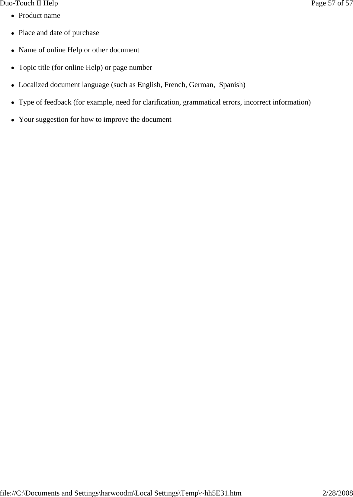 zProduct name zPlace and date of purchase zName of online Help or other document zTopic title (for online Help) or page number zLocalized document language (such as English, French, German,  Spanish) zType of feedback (for example, need for clarification, grammatical errors, incorrect information) zYour suggestion for how to improve the documentPage 57 of 57Duo-Touch II Help2/28/2008file://C:\Documents and Settings\harwoodm\Local Settings\Temp\~hh5E31.htm