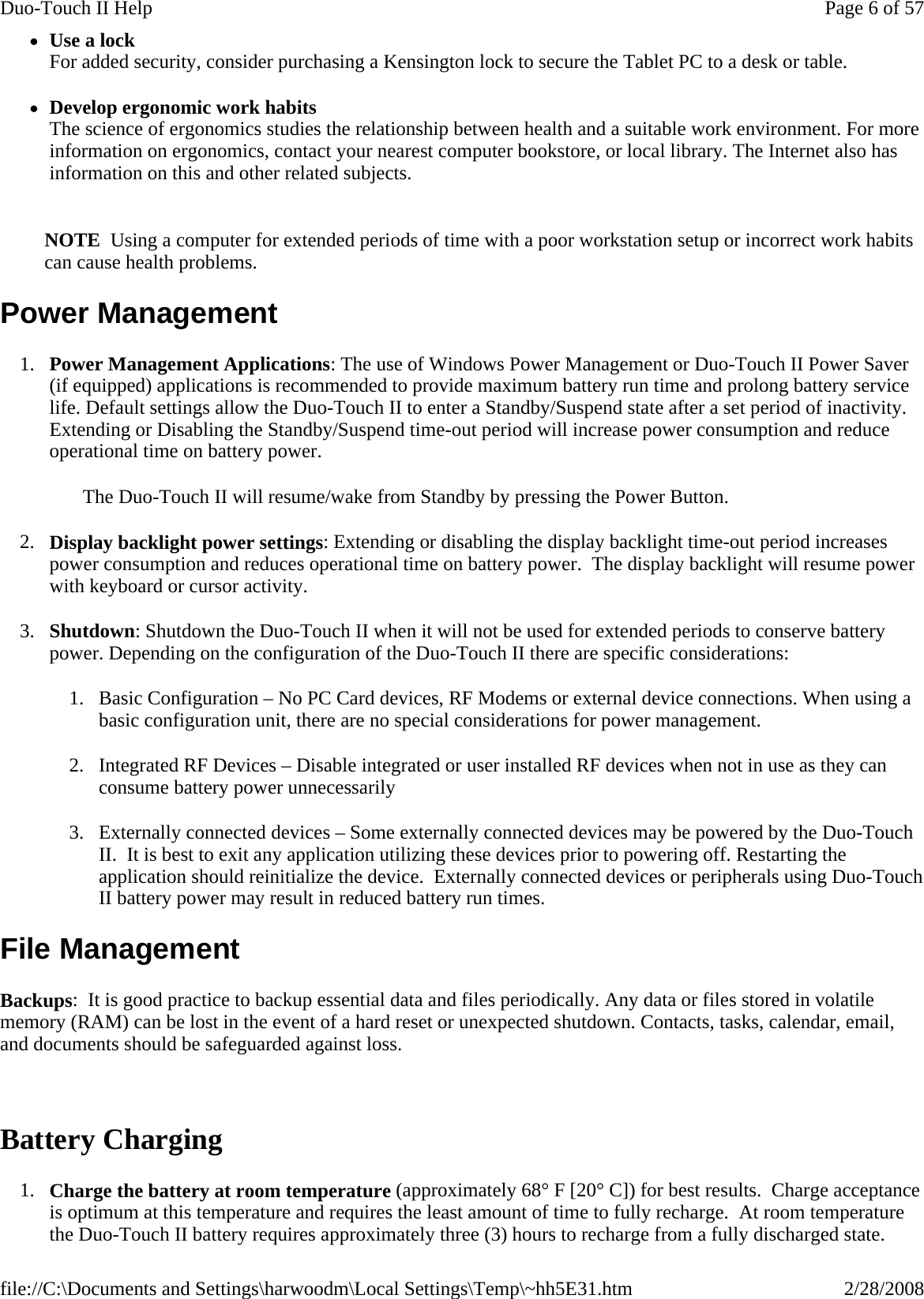 zUse a lock For added security, consider purchasing a Kensington lock to secure the Tablet PC to a desk or table. zDevelop ergonomic work habits The science of ergonomics studies the relationship between health and a suitable work environment. For more information on ergonomics, contact your nearest computer bookstore, or local library. The Internet also has information on this and other related subjects.   NOTE  Using a computer for extended periods of time with a poor workstation setup or incorrect work habits can cause health problems. Power Management 1. Power Management Applications: The use of Windows Power Management or Duo-Touch II Power Saver (if equipped) applications is recommended to provide maximum battery run time and prolong battery service life. Default settings allow the Duo-Touch II to enter a Standby/Suspend state after a set period of inactivity. Extending or Disabling the Standby/Suspend time-out period will increase power consumption and reduce operational time on battery power. The Duo-Touch II will resume/wake from Standby by pressing the Power Button. 2. Display backlight power settings: Extending or disabling the display backlight time-out period increases power consumption and reduces operational time on battery power.  The display backlight will resume power with keyboard or cursor activity. 3. Shutdown: Shutdown the Duo-Touch II when it will not be used for extended periods to conserve battery power. Depending on the configuration of the Duo-Touch II there are specific considerations: 1. Basic Configuration – No PC Card devices, RF Modems or external device connections. When using a basic configuration unit, there are no special considerations for power management. 2. Integrated RF Devices – Disable integrated or user installed RF devices when not in use as they can consume battery power unnecessarily 3. Externally connected devices – Some externally connected devices may be powered by the Duo-Touch II.  It is best to exit any application utilizing these devices prior to powering off. Restarting the application should reinitialize the device.  Externally connected devices or peripherals using Duo-Touch II battery power may result in reduced battery run times. File Management Backups:  It is good practice to backup essential data and files periodically. Any data or files stored in volatile memory (RAM) can be lost in the event of a hard reset or unexpected shutdown. Contacts, tasks, calendar, email, and documents should be safeguarded against loss.   Battery Charging 1. Charge the battery at room temperature (approximately 68° F [20° C]) for best results.  Charge acceptance is optimum at this temperature and requires the least amount of time to fully recharge.  At room temperature the Duo-Touch II battery requires approximately three (3) hours to recharge from a fully discharged state.Page 6 of 57Duo-Touch II Help2/28/2008file://C:\Documents and Settings\harwoodm\Local Settings\Temp\~hh5E31.htm