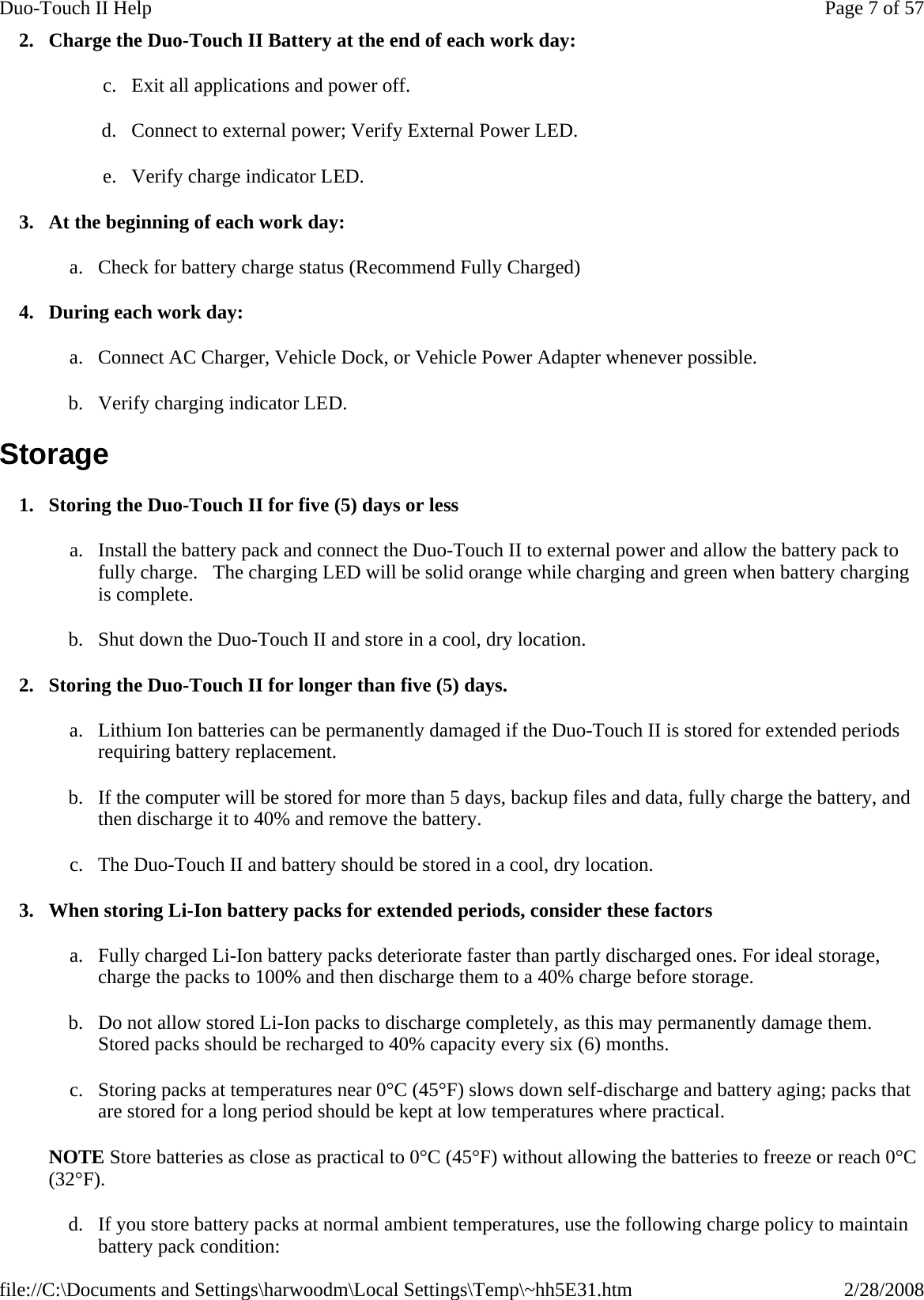 2. Charge the Duo-Touch II Battery at the end of each work day: c. Exit all applications and power off. d. Connect to external power; Verify External Power LED. e. Verify charge indicator LED. 3. At the beginning of each work day: a. Check for battery charge status (Recommend Fully Charged) 4. During each work day: a. Connect AC Charger, Vehicle Dock, or Vehicle Power Adapter whenever possible. b. Verify charging indicator LED. Storage 1. Storing the Duo-Touch II for five (5) days or less a. Install the battery pack and connect the Duo-Touch II to external power and allow the battery pack to fully charge.   The charging LED will be solid orange while charging and green when battery charging is complete. b. Shut down the Duo-Touch II and store in a cool, dry location. 2. Storing the Duo-Touch II for longer than five (5) days. a. Lithium Ion batteries can be permanently damaged if the Duo-Touch II is stored for extended periods requiring battery replacement.  b. If the computer will be stored for more than 5 days, backup files and data, fully charge the battery, and then discharge it to 40% and remove the battery.  c. The Duo-Touch II and battery should be stored in a cool, dry location. 3. When storing Li-Ion battery packs for extended periods, consider these factors a. Fully charged Li-Ion battery packs deteriorate faster than partly discharged ones. For ideal storage, charge the packs to 100% and then discharge them to a 40% charge before storage. b. Do not allow stored Li-Ion packs to discharge completely, as this may permanently damage them. Stored packs should be recharged to 40% capacity every six (6) months. c. Storing packs at temperatures near 0°C (45°F) slows down self-discharge and battery aging; packs that are stored for a long period should be kept at low temperatures where practical.  NOTE Store batteries as close as practical to 0°C (45°F) without allowing the batteries to freeze or reach 0°C (32°F). d. If you store battery packs at normal ambient temperatures, use the following charge policy to maintain battery pack condition:  Page 7 of 57Duo-Touch II Help2/28/2008file://C:\Documents and Settings\harwoodm\Local Settings\Temp\~hh5E31.htm