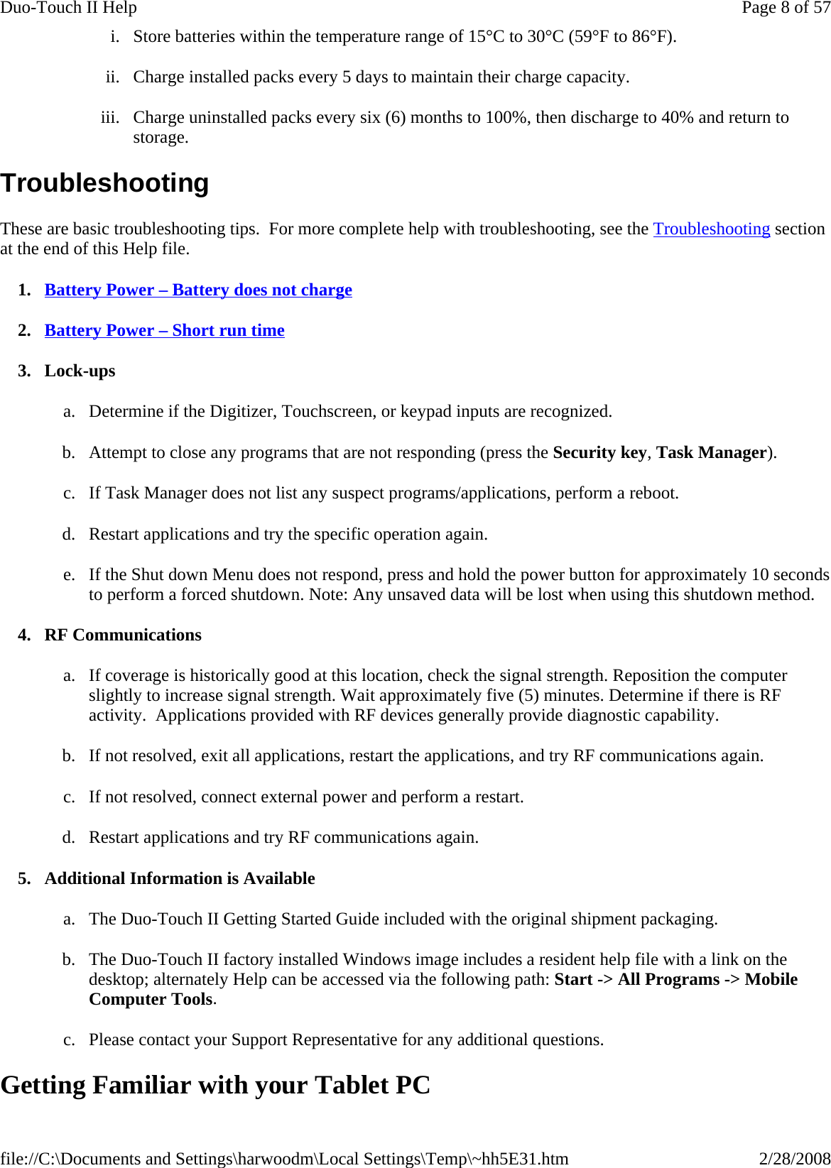 i. Store batteries within the temperature range of 15°C to 30°C (59°F to 86°F). ii. Charge installed packs every 5 days to maintain their charge capacity. iii. Charge uninstalled packs every six (6) months to 100%, then discharge to 40% and return to storage. Troubleshooting These are basic troubleshooting tips.  For more complete help with troubleshooting, see the Troubleshooting section at the end of this Help file. 1. Battery Power – Battery does not charge 2. Battery Power – Short run time 3. Lock-ups a. Determine if the Digitizer, Touchscreen, or keypad inputs are recognized. b. Attempt to close any programs that are not responding (press the Security key, Task Manager). c. If Task Manager does not list any suspect programs/applications, perform a reboot. d. Restart applications and try the specific operation again. e. If the Shut down Menu does not respond, press and hold the power button for approximately 10 seconds to perform a forced shutdown. Note: Any unsaved data will be lost when using this shutdown method. 4. RF Communications a. If coverage is historically good at this location, check the signal strength. Reposition the computer slightly to increase signal strength. Wait approximately five (5) minutes. Determine if there is RF activity.  Applications provided with RF devices generally provide diagnostic capability. b. If not resolved, exit all applications, restart the applications, and try RF communications again. c. If not resolved, connect external power and perform a restart. d. Restart applications and try RF communications again. 5. Additional Information is Available a. The Duo-Touch II Getting Started Guide included with the original shipment packaging. b. The Duo-Touch II factory installed Windows image includes a resident help file with a link on the desktop; alternately Help can be accessed via the following path: Start -&gt; All Programs -&gt; Mobile Computer Tools. c. Please contact your Support Representative for any additional questions. Getting Familiar with your Tablet PC Page 8 of 57Duo-Touch II Help2/28/2008file://C:\Documents and Settings\harwoodm\Local Settings\Temp\~hh5E31.htm