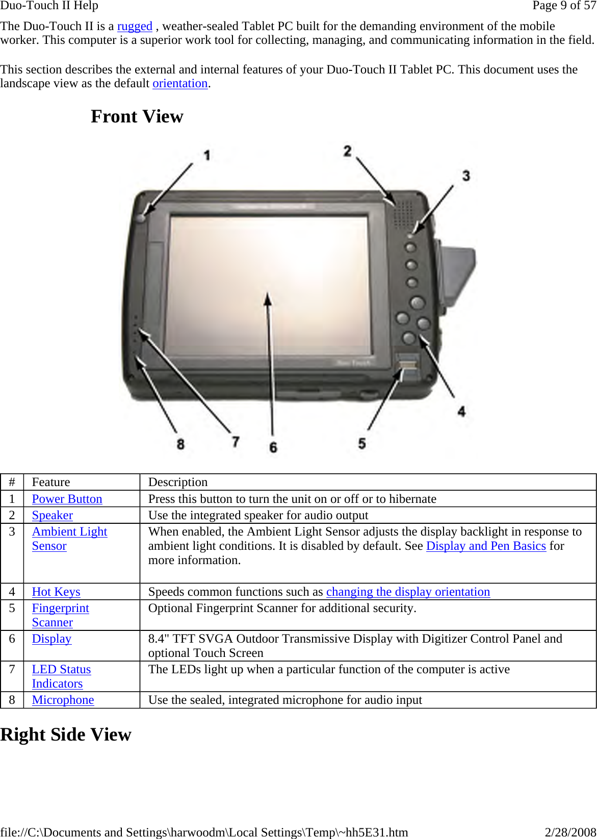 The Duo-Touch II is a rugged , weather-sealed Tablet PC built for the demanding environment of the mobile worker. This computer is a superior work tool for collecting, managing, and communicating information in the field. This section describes the external and internal features of your Duo-Touch II Tablet PC. This document uses the landscape view as the default orientation.                    Front View  Right Side View #  Feature  Description 1  Power Button Press this button to turn the unit on or off or to hibernate 2  Speaker Use the integrated speaker for audio output 3   Ambient Light Sensor   When enabled, the Ambient Light Sensor adjusts the display backlight in response to ambient light conditions. It is disabled by default. See Display and Pen Basics for more information. 4  Hot Keys  Speeds common functions such as changing the display orientation 5  Fingerprint Scanner Optional Fingerprint Scanner for additional security. 6  Display 8.4&quot; TFT SVGA Outdoor Transmissive Display with Digitizer Control Panel and optional Touch Screen 7  LED Status Indicators The LEDs light up when a particular function of the computer is active 8  Microphone Use the sealed, integrated microphone for audio input Page 9 of 57Duo-Touch II Help2/28/2008file://C:\Documents and Settings\harwoodm\Local Settings\Temp\~hh5E31.htm