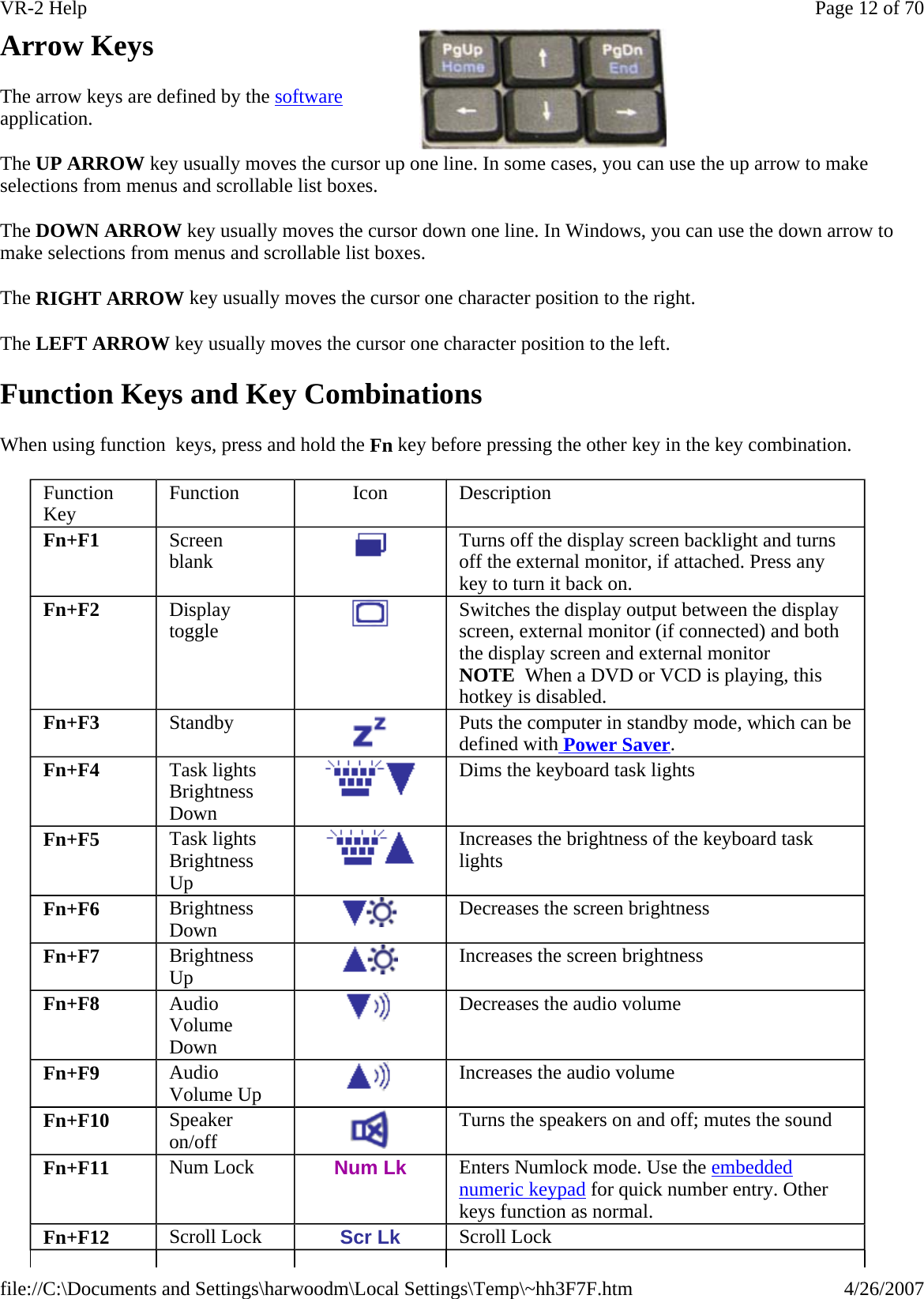 Arrow Keys The arrow keys are defined by the software application. The UP ARROW key usually moves the cursor up one line. In some cases, you can use the up arrow to make selections from menus and scrollable list boxes. The DOWN ARROW key usually moves the cursor down one line. In Windows, you can use the down arrow to make selections from menus and scrollable list boxes. The RIGHT ARROW key usually moves the cursor one character position to the right.  The LEFT ARROW key usually moves the cursor one character position to the left.  Function Keys and Key Combinations When using function  keys, press and hold the Fn key before pressing the other key in the key combination.  Function Key  Function  Icon  Description Fn+F1  Screen  blank   Turns off the display screen backlight and turns off the external monitor, if attached. Press any key to turn it back on. Fn+F2  Display  toggle   Switches the display output between the display screen, external monitor (if connected) and both the display screen and external monitor NOTE  When a DVD or VCD is playing, this hotkey is disabled. Fn+F3  Standby   Puts the computer in standby mode, which can be defined with Power Saver. Fn+F4  Task lights Brightness Down   Dims the keyboard task lights Fn+F5  Task lights Brightness Up   Increases the brightness of the keyboard task lights Fn+F6  Brightness Down   Decreases the screen brightness Fn+F7  Brightness Up   Increases the screen brightness Fn+F8  Audio Volume Down  Decreases the audio volume Fn+F9  Audio Volume Up   Increases the audio volume Fn+F10  Speaker  on/off   Turns the speakers on and off; mutes the sound Fn+F11  Num Lock  Num Lk  Enters Numlock mode. Use the embedded numeric keypad for quick number entry. Other keys function as normal. Fn+F12  Scroll Lock  Scr Lk  Scroll Lock Page 12 of 70VR-2 Help4/26/2007file://C:\Documents and Settings\harwoodm\Local Settings\Temp\~hh3F7F.htm