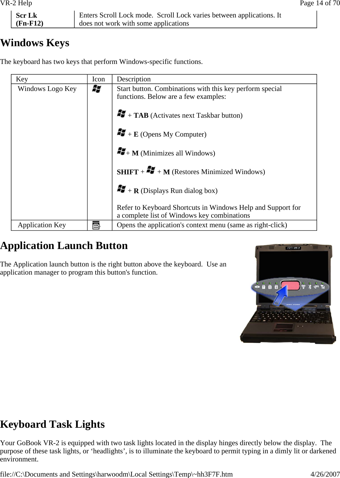 Windows Keys The keyboard has two keys that perform Windows-specific functions. Application Launch Button The Application launch button is the right button above the keyboard.  Use an application manager to program this button&apos;s function.                 Keyboard Task Lights Your GoBook VR-2 is equipped with two task lights located in the display hinges directly below the display.  The purpose of these task lights, or ‘headlights’, is to illuminate the keyboard to permit typing in a dimly lit or darkened environment. Scr Lk (Fn-F12)  Enters Scroll Lock mode.  Scroll Lock varies between applications. It does not work with some applications Key  Icon  Description  Windows Logo Key   Start button. Combinations with this key perform special functions. Below are a few examples:  + TAB (Activates next Taskbar button)  + E (Opens My Computer) + M (Minimizes all Windows) SHIFT +   + M (Restores Minimized Windows)  + R (Displays Run dialog box) Refer to Keyboard Shortcuts in Windows Help and Support for a complete list of Windows key combinations  Application Key   Opens the application&apos;s context menu (same as right-click) Page 14 of 70VR-2 Help4/26/2007file://C:\Documents and Settings\harwoodm\Local Settings\Temp\~hh3F7F.htm