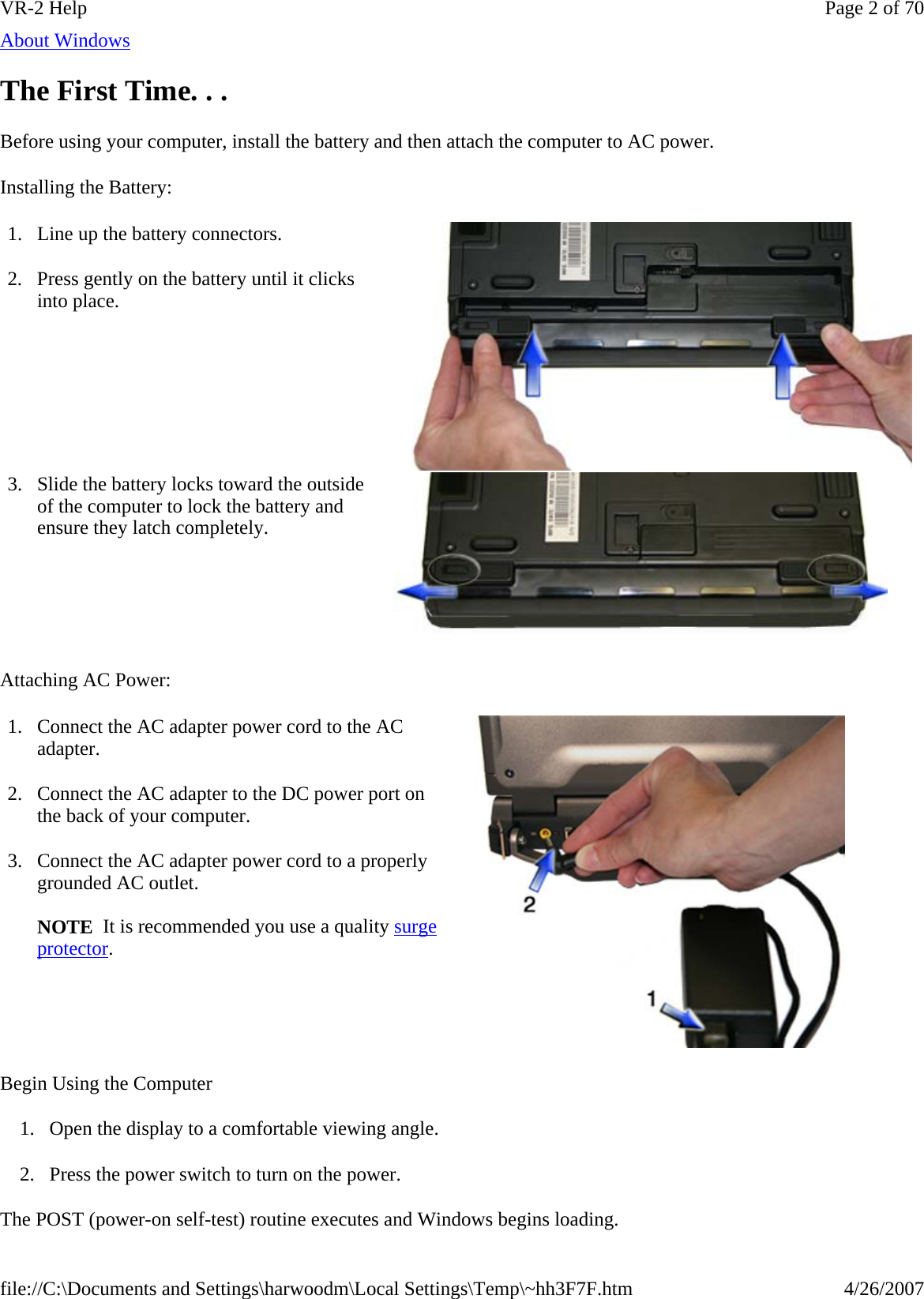 About Windows  The First Time. . . Before using your computer, install the battery and then attach the computer to AC power. Installing the Battery: Attaching AC Power: Begin Using the Computer 1. Open the display to a comfortable viewing angle.  2. Press the power switch to turn on the power.  The POST (power-on self-test) routine executes and Windows begins loading.   1. Line up the battery connectors. 2. Press gently on the battery until it clicks into place. 3. Slide the battery locks toward the outside of the computer to lock the battery and ensure they latch completely. 1. Connect the AC adapter power cord to the AC adapter. 2. Connect the AC adapter to the DC power port on the back of your computer. 3. Connect the AC adapter power cord to a properly grounded AC outlet.   NOTE  It is recommended you use a quality surge protector. Page 2 of 70VR-2 Help4/26/2007file://C:\Documents and Settings\harwoodm\Local Settings\Temp\~hh3F7F.htm