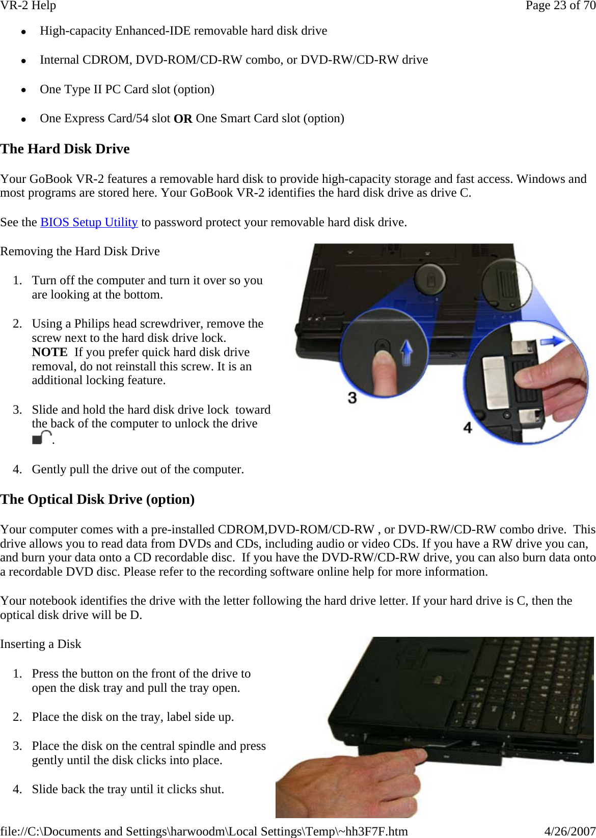 z  High-capacity Enhanced-IDE removable hard disk drive z  Internal CDROM, DVD-ROM/CD-RW combo, or DVD-RW/CD-RW drive z  One Type II PC Card slot (option)  z  One Express Card/54 slot OR One Smart Card slot (option) The Hard Disk Drive Your GoBook VR-2 features a removable hard disk to provide high-capacity storage and fast access. Windows and most programs are stored here. Your GoBook VR-2 identifies the hard disk drive as drive C. See the BIOS Setup Utility to password protect your removable hard disk drive. Removing the Hard Disk Drive 1. Turn off the computer and turn it over so you are looking at the bottom. 2. Using a Philips head screwdriver, remove the screw next to the hard disk drive lock. NOTE  If you prefer quick hard disk drive removal, do not reinstall this screw. It is an additional locking feature. 3. Slide and hold the hard disk drive lock  toward the back of the computer to unlock the drive . 4. Gently pull the drive out of the computer. The Optical Disk Drive (option) Your computer comes with a pre-installed CDROM,DVD-ROM/CD-RW , or DVD-RW/CD-RW combo drive.  This drive allows you to read data from DVDs and CDs, including audio or video CDs. If you have a RW drive you can, and burn your data onto a CD recordable disc.  If you have the DVD-RW/CD-RW drive, you can also burn data onto a recordable DVD disc. Please refer to the recording software online help for more information. Your notebook identifies the drive with the letter following the hard drive letter. If your hard drive is C, then the optical disk drive will be D. Inserting a Disk 1. Press the button on the front of the drive to open the disk tray and pull the tray open. 2. Place the disk on the tray, label side up.  3. Place the disk on the central spindle and press gently until the disk clicks into place.  4. Slide back the tray until it clicks shut. Page 23 of 70VR-2 Help4/26/2007file://C:\Documents and Settings\harwoodm\Local Settings\Temp\~hh3F7F.htm