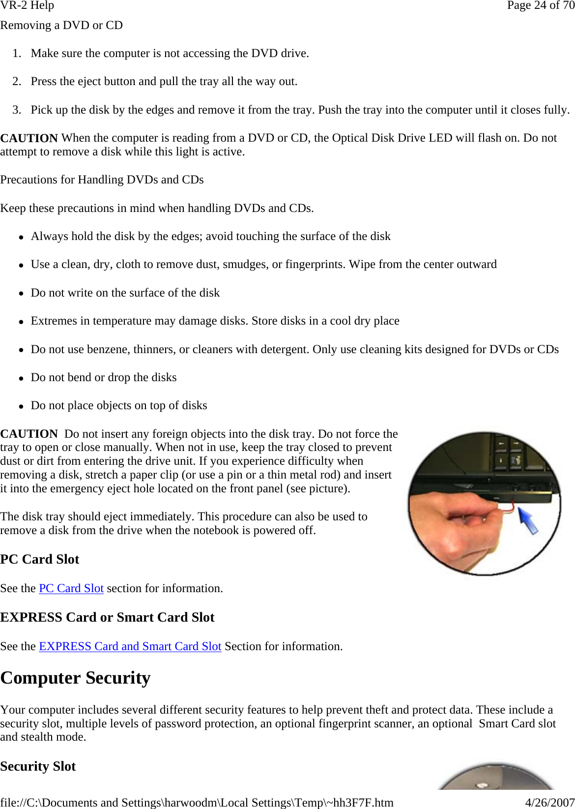 Removing a DVD or CD 1. Make sure the computer is not accessing the DVD drive. 2. Press the eject button and pull the tray all the way out. 3. Pick up the disk by the edges and remove it from the tray. Push the tray into the computer until it closes fully. CAUTION When the computer is reading from a DVD or CD, the Optical Disk Drive LED will flash on. Do not attempt to remove a disk while this light is active. Precautions for Handling DVDs and CDs Keep these precautions in mind when handling DVDs and CDs. zAlways hold the disk by the edges; avoid touching the surface of the disk zUse a clean, dry, cloth to remove dust, smudges, or fingerprints. Wipe from the center outward zDo not write on the surface of the disk zExtremes in temperature may damage disks. Store disks in a cool dry place zDo not use benzene, thinners, or cleaners with detergent. Only use cleaning kits designed for DVDs or CDs zDo not bend or drop the disks zDo not place objects on top of disks CAUTION  Do not insert any foreign objects into the disk tray. Do not force the tray to open or close manually. When not in use, keep the tray closed to prevent dust or dirt from entering the drive unit. If you experience difficulty when removing a disk, stretch a paper clip (or use a pin or a thin metal rod) and insert it into the emergency eject hole located on the front panel (see picture). The disk tray should eject immediately. This procedure can also be used to remove a disk from the drive when the notebook is powered off. PC Card Slot See the PC Card Slot section for information. EXPRESS Card or Smart Card Slot See the EXPRESS Card and Smart Card Slot Section for information. Computer Security Your computer includes several different security features to help prevent theft and protect data. These include a security slot, multiple levels of password protection, an optional fingerprint scanner, an optional  Smart Card slot and stealth mode. Security Slot Page 24 of 70VR-2 Help4/26/2007file://C:\Documents and Settings\harwoodm\Local Settings\Temp\~hh3F7F.htm