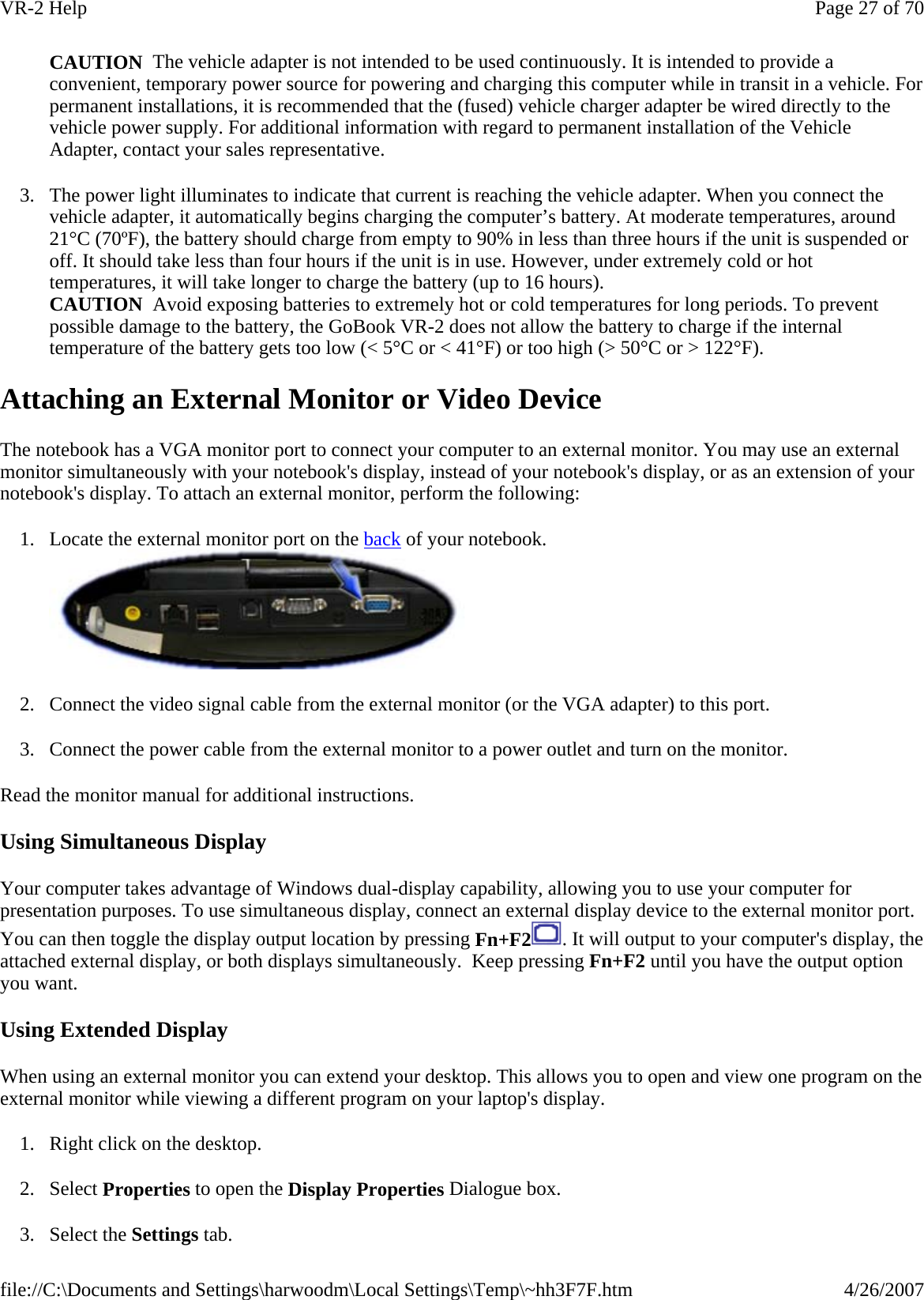  CAUTION  The vehicle adapter is not intended to be used continuously. It is intended to provide a convenient, temporary power source for powering and charging this computer while in transit in a vehicle. For permanent installations, it is recommended that the (fused) vehicle charger adapter be wired directly to the vehicle power supply. For additional information with regard to permanent installation of the Vehicle Adapter, contact your sales representative. 3. The power light illuminates to indicate that current is reaching the vehicle adapter. When you connect the vehicle adapter, it automatically begins charging the computer’s battery. At moderate temperatures, around 21°C (70ºF), the battery should charge from empty to 90% in less than three hours if the unit is suspended or off. It should take less than four hours if the unit is in use. However, under extremely cold or hot temperatures, it will take longer to charge the battery (up to 16 hours). CAUTION  Avoid exposing batteries to extremely hot or cold temperatures for long periods. To prevent possible damage to the battery, the GoBook VR-2 does not allow the battery to charge if the internal temperature of the battery gets too low (&lt; 5°C or &lt; 41°F) or too high (&gt; 50°C or &gt; 122°F). Attaching an External Monitor or Video Device The notebook has a VGA monitor port to connect your computer to an external monitor. You may use an external monitor simultaneously with your notebook&apos;s display, instead of your notebook&apos;s display, or as an extension of your notebook&apos;s display. To attach an external monitor, perform the following:  1. Locate the external monitor port on the back of your notebook.  2. Connect the video signal cable from the external monitor (or the VGA adapter) to this port. 3. Connect the power cable from the external monitor to a power outlet and turn on the monitor.  Read the monitor manual for additional instructions. Using Simultaneous Display Your computer takes advantage of Windows dual-display capability, allowing you to use your computer for presentation purposes. To use simultaneous display, connect an external display device to the external monitor port. You can then toggle the display output location by pressing Fn+F2 . It will output to your computer&apos;s display, the attached external display, or both displays simultaneously.  Keep pressing Fn+F2 until you have the output option you want. Using Extended Display When using an external monitor you can extend your desktop. This allows you to open and view one program on the external monitor while viewing a different program on your laptop&apos;s display.  1. Right click on the desktop. 2. Select Properties to open the Display Properties Dialogue box. 3. Select the Settings tab.  Page 27 of 70VR-2 Help4/26/2007file://C:\Documents and Settings\harwoodm\Local Settings\Temp\~hh3F7F.htm