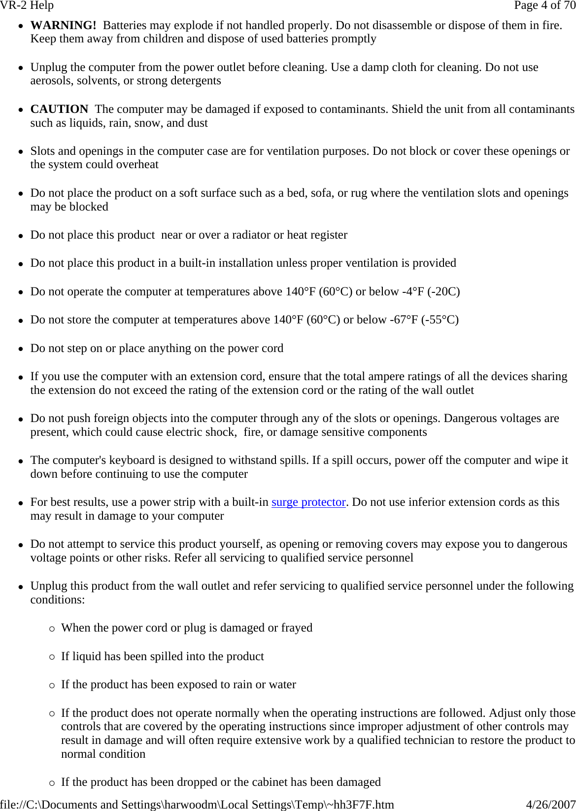 zWARNING!  Batteries may explode if not handled properly. Do not disassemble or dispose of them in fire. Keep them away from children and dispose of used batteries promptly zUnplug the computer from the power outlet before cleaning. Use a damp cloth for cleaning. Do not use aerosols, solvents, or strong detergents zCAUTION  The computer may be damaged if exposed to contaminants. Shield the unit from all contaminants such as liquids, rain, snow, and dust zSlots and openings in the computer case are for ventilation purposes. Do not block or cover these openings or the system could overheat zDo not place the product on a soft surface such as a bed, sofa, or rug where the ventilation slots and openings may be blocked zDo not place this product  near or over a radiator or heat register zDo not place this product in a built-in installation unless proper ventilation is provided zDo not operate the computer at temperatures above 140°F (60°C) or below -4°F (-20C) zDo not store the computer at temperatures above 140°F (60°C) or below -67°F (-55°C) zDo not step on or place anything on the power cord zIf you use the computer with an extension cord, ensure that the total ampere ratings of all the devices sharing the extension do not exceed the rating of the extension cord or the rating of the wall outlet zDo not push foreign objects into the computer through any of the slots or openings. Dangerous voltages are present, which could cause electric shock,  fire, or damage sensitive components zThe computer&apos;s keyboard is designed to withstand spills. If a spill occurs, power off the computer and wipe it down before continuing to use the computer zFor best results, use a power strip with a built-in surge protector. Do not use inferior extension cords as this may result in damage to your computer zDo not attempt to service this product yourself, as opening or removing covers may expose you to dangerous voltage points or other risks. Refer all servicing to qualified service personnel zUnplug this product from the wall outlet and refer servicing to qualified service personnel under the following conditions: {When the power cord or plug is damaged or frayed  {If liquid has been spilled into the product {If the product has been exposed to rain or water {If the product does not operate normally when the operating instructions are followed. Adjust only those controls that are covered by the operating instructions since improper adjustment of other controls may result in damage and will often require extensive work by a qualified technician to restore the product to normal condition {If the product has been dropped or the cabinet has been damagedPage 4 of 70VR-2 Help4/26/2007file://C:\Documents and Settings\harwoodm\Local Settings\Temp\~hh3F7F.htm