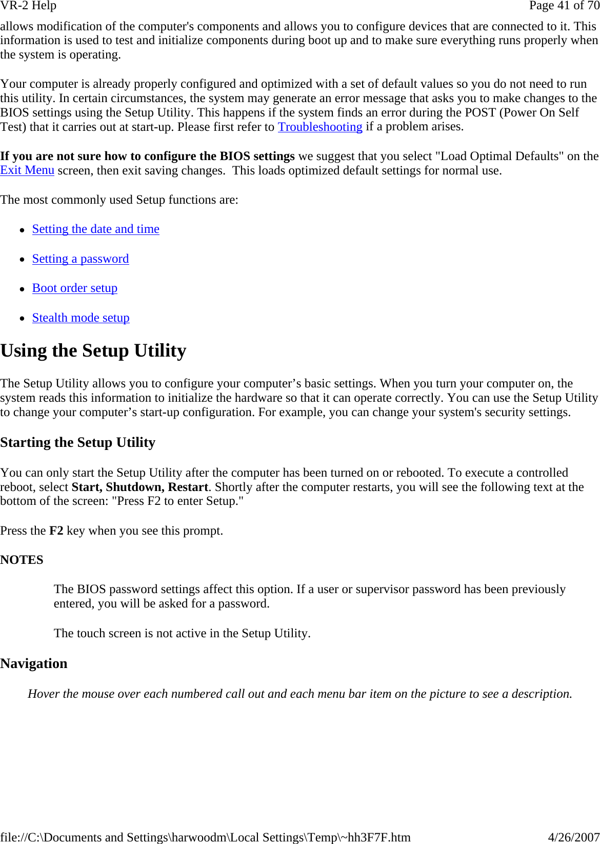 allows modification of the computer&apos;s components and allows you to configure devices that are connected to it. This information is used to test and initialize components during boot up and to make sure everything runs properly when the system is operating. Your computer is already properly configured and optimized with a set of default values so you do not need to run this utility. In certain circumstances, the system may generate an error message that asks you to make changes to the BIOS settings using the Setup Utility. This happens if the system finds an error during the POST (Power On Self Test) that it carries out at start-up. Please first refer to Troubleshooting if a problem arises. If you are not sure how to configure the BIOS settings we suggest that you select &quot;Load Optimal Defaults&quot; on the Exit Menu screen, then exit saving changes.  This loads optimized default settings for normal use. The most commonly used Setup functions are: zSetting the date and time zSetting a password zBoot order setup zStealth mode setup Using the Setup Utility The Setup Utility allows you to configure your computer’s basic settings. When you turn your computer on, the system reads this information to initialize the hardware so that it can operate correctly. You can use the Setup Utility to change your computer’s start-up configuration. For example, you can change your system&apos;s security settings. Starting the Setup Utility You can only start the Setup Utility after the computer has been turned on or rebooted. To execute a controlled reboot, select Start, Shutdown, Restart. Shortly after the computer restarts, you will see the following text at the bottom of the screen: &quot;Press F2 to enter Setup.&quot; Press the F2 key when you see this prompt. NOTES The BIOS password settings affect this option. If a user or supervisor password has been previously entered, you will be asked for a password. The touch screen is not active in the Setup Utility. Navigation Hover the mouse over each numbered call out and each menu bar item on the picture to see a description.Page 41 of 70VR-2 Help4/26/2007file://C:\Documents and Settings\harwoodm\Local Settings\Temp\~hh3F7F.htm