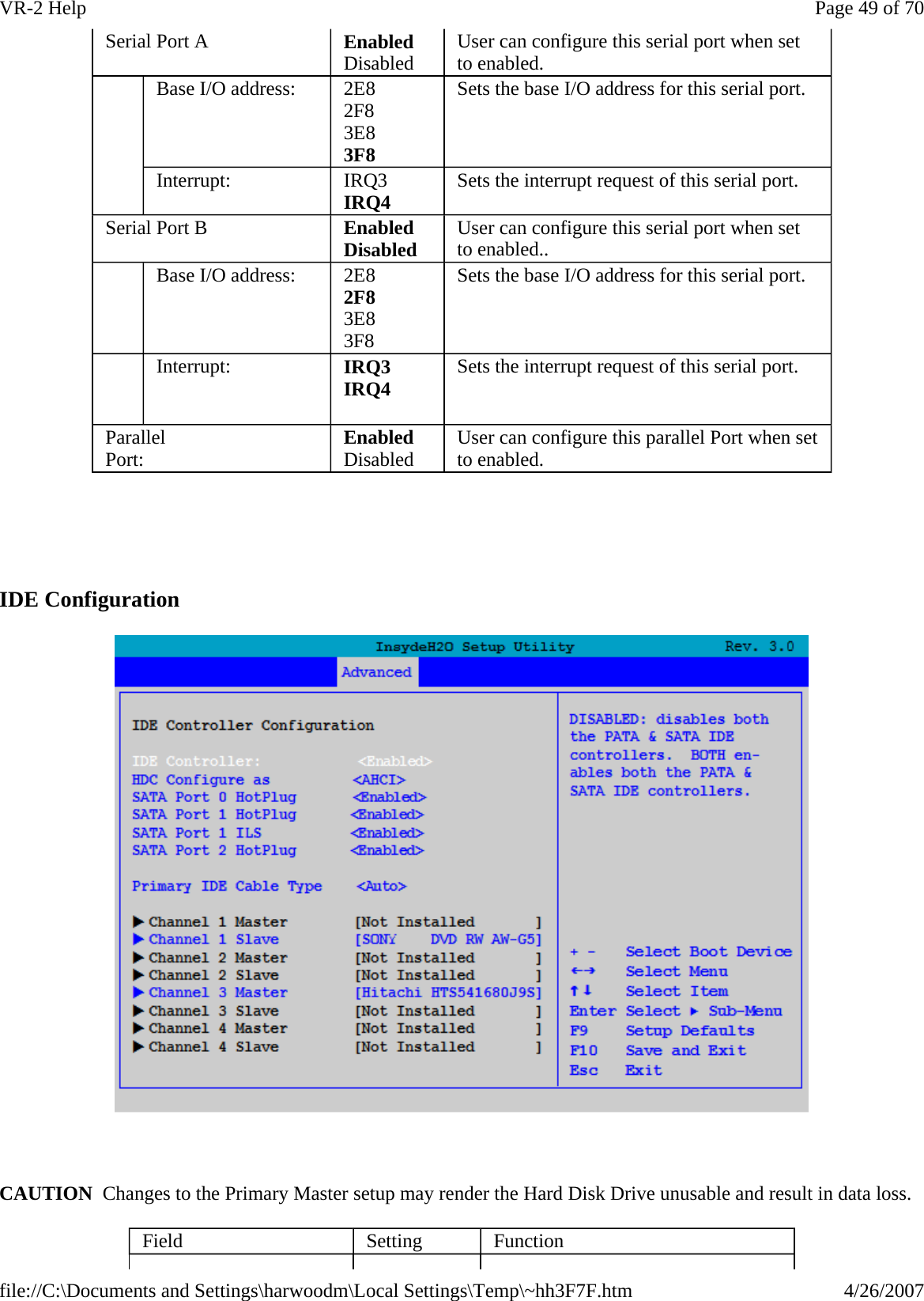     IDE Configuration    CAUTION  Changes to the Primary Master setup may render the Hard Disk Drive unusable and result in data loss. Serial Port A  Enabled Disabled  User can configure this serial port when set to enabled.    Base I/O address:  2E8 2F8 3E8 3F8 Sets the base I/O address for this serial port. Interrupt:  IRQ3 IRQ4 Sets the interrupt request of this serial port. Serial Port B  Enabled Disabled   User can configure this serial port when set to enabled..    Base I/O address:  2E8 2F8 3E8 3F8 Sets the base I/O address for this serial port.    Interrupt:   IRQ3 IRQ4  Sets the interrupt request of this serial port. Parallel Port:  Enabled Disabled  User can configure this parallel Port when set to enabled. Field  Setting  Function Page 49 of 70VR-2 Help4/26/2007file://C:\Documents and Settings\harwoodm\Local Settings\Temp\~hh3F7F.htm