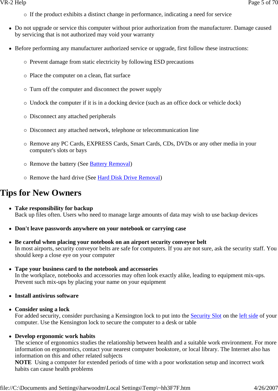 {If the product exhibits a distinct change in performance, indicating a need for service zDo not upgrade or service this computer without prior authorization from the manufacturer. Damage caused by servicing that is not authorized may void your warranty zBefore performing any manufacturer authorized service or upgrade, first follow these instructions: {Prevent damage from static electricity by following ESD precautions {Place the computer on a clean, flat surface {Turn off the computer and disconnect the power supply {Undock the computer if it is in a docking device (such as an office dock or vehicle dock) {Disconnect any attached peripherals {Disconnect any attached network, telephone or telecommunication line {Remove any PC Cards, EXPRESS Cards, Smart Cards, CDs, DVDs or any other media in your computer&apos;s slots or bays {Remove the battery (See Battery Removal) {Remove the hard drive (See Hard Disk Drive Removal) Tips for New Owners zTake responsibility for backup Back up files often. Users who need to manage large amounts of data may wish to use backup devices zDon&apos;t leave passwords anywhere on your notebook or carrying case zBe careful when placing your notebook on an airport security conveyor belt In most airports, security conveyor belts are safe for computers. If you are not sure, ask the security staff. You should keep a close eye on your computer zTape your business card to the notebook and accessories In the workplace, notebooks and accessories may often look exactly alike, leading to equipment mix-ups. Prevent such mix-ups by placing your name on your equipment zInstall antivirus software zConsider using a lock For added security, consider purchasing a Kensington lock to put into the Security Slot on the left side of your computer. Use the Kensington lock to secure the computer to a desk or table zDevelop ergonomic work habits The science of ergonomics studies the relationship between health and a suitable work environment. For more information on ergonomics, contact your nearest computer bookstore, or local library. The Internet also has information on this and other related subjects NOTE  Using a computer for extended periods of time with a poor workstation setup and incorrect work habits can cause health problems Page 5 of 70VR-2 Help4/26/2007file://C:\Documents and Settings\harwoodm\Local Settings\Temp\~hh3F7F.htm