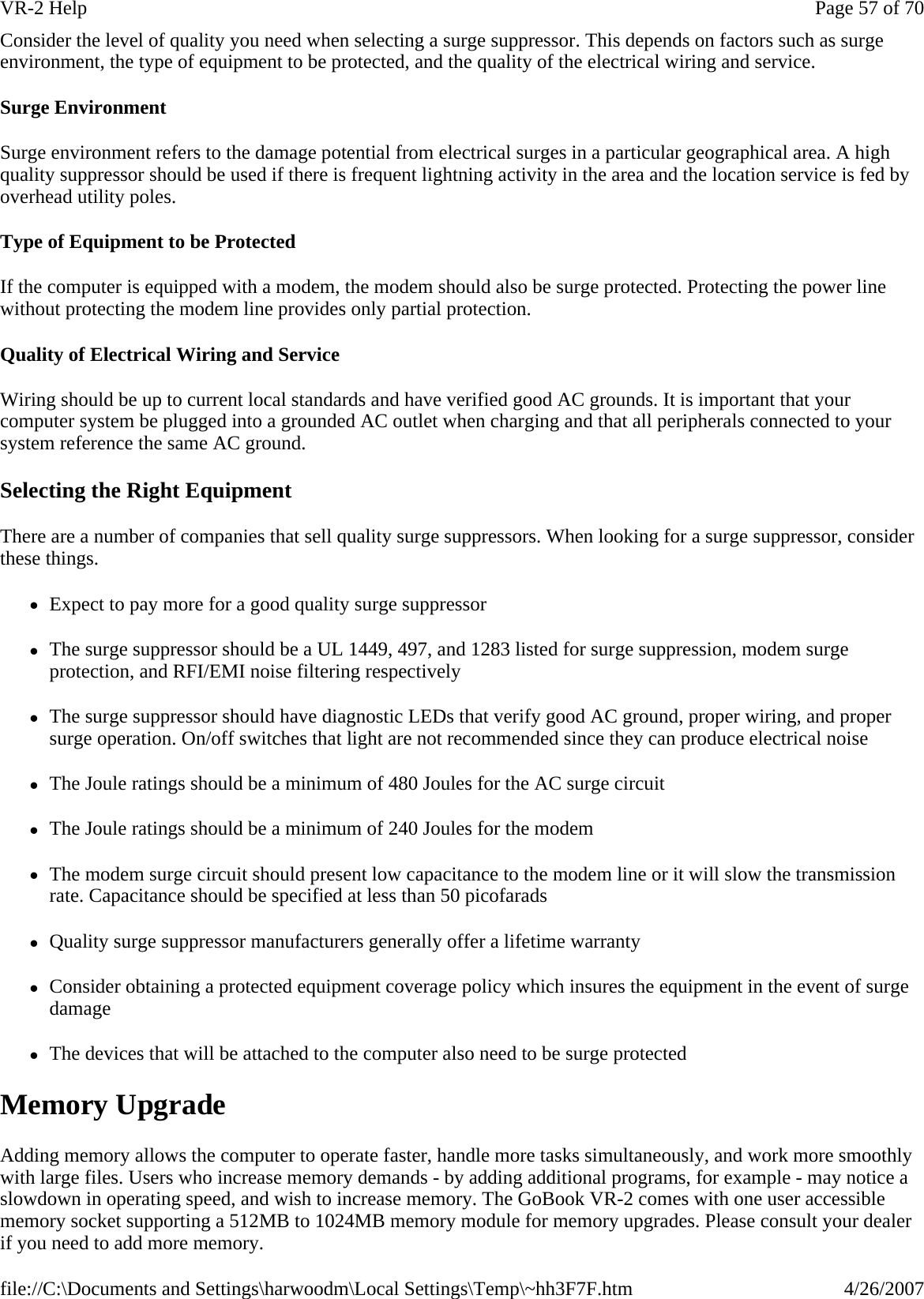 Consider the level of quality you need when selecting a surge suppressor. This depends on factors such as surge environment, the type of equipment to be protected, and the quality of the electrical wiring and service.  Surge Environment Surge environment refers to the damage potential from electrical surges in a particular geographical area. A high quality suppressor should be used if there is frequent lightning activity in the area and the location service is fed by overhead utility poles. Type of Equipment to be Protected If the computer is equipped with a modem, the modem should also be surge protected. Protecting the power line without protecting the modem line provides only partial protection.  Quality of Electrical Wiring and Service Wiring should be up to current local standards and have verified good AC grounds. It is important that your computer system be plugged into a grounded AC outlet when charging and that all peripherals connected to your system reference the same AC ground.  Selecting the Right Equipment There are a number of companies that sell quality surge suppressors. When looking for a surge suppressor, consider these things. zExpect to pay more for a good quality surge suppressor zThe surge suppressor should be a UL 1449, 497, and 1283 listed for surge suppression, modem surge protection, and RFI/EMI noise filtering respectively zThe surge suppressor should have diagnostic LEDs that verify good AC ground, proper wiring, and proper surge operation. On/off switches that light are not recommended since they can produce electrical noise zThe Joule ratings should be a minimum of 480 Joules for the AC surge circuit zThe Joule ratings should be a minimum of 240 Joules for the modem zThe modem surge circuit should present low capacitance to the modem line or it will slow the transmission rate. Capacitance should be specified at less than 50 picofarads zQuality surge suppressor manufacturers generally offer a lifetime warranty zConsider obtaining a protected equipment coverage policy which insures the equipment in the event of surge damage zThe devices that will be attached to the computer also need to be surge protected Memory Upgrade Adding memory allows the computer to operate faster, handle more tasks simultaneously, and work more smoothly with large files. Users who increase memory demands - by adding additional programs, for example - may notice a slowdown in operating speed, and wish to increase memory. The GoBook VR-2 comes with one user accessible memory socket supporting a 512MB to 1024MB memory module for memory upgrades. Please consult your dealer if you need to add more memory. Page 57 of 70VR-2 Help4/26/2007file://C:\Documents and Settings\harwoodm\Local Settings\Temp\~hh3F7F.htm