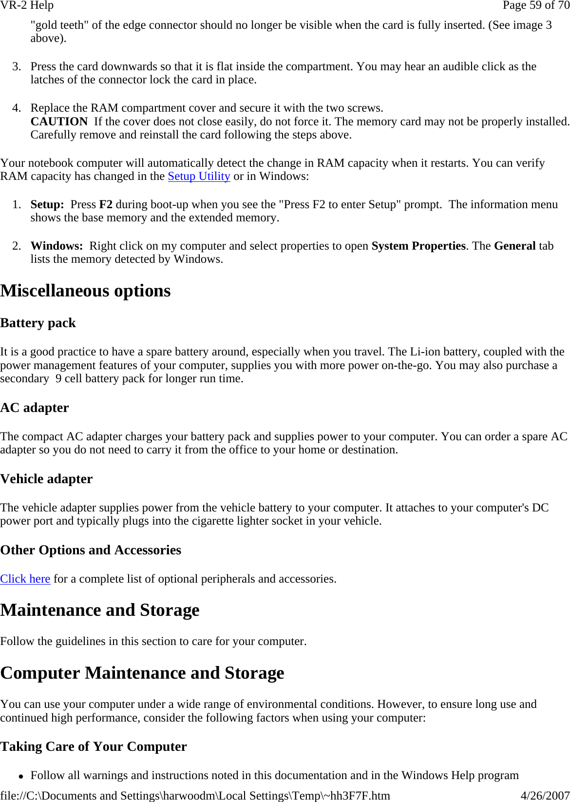 &quot;gold teeth&quot; of the edge connector should no longer be visible when the card is fully inserted. (See image 3 above).  3. Press the card downwards so that it is flat inside the compartment. You may hear an audible click as the latches of the connector lock the card in place. 4. Replace the RAM compartment cover and secure it with the two screws. CAUTION  If the cover does not close easily, do not force it. The memory card may not be properly installed. Carefully remove and reinstall the card following the steps above. Your notebook computer will automatically detect the change in RAM capacity when it restarts. You can verify RAM capacity has changed in the Setup Utility or in Windows: 1. Setup:  Press F2 during boot-up when you see the &quot;Press F2 to enter Setup&quot; prompt.  The information menu shows the base memory and the extended memory. 2. Windows:  Right click on my computer and select properties to open System Properties. The General tab lists the memory detected by Windows.  Miscellaneous options Battery pack It is a good practice to have a spare battery around, especially when you travel. The Li-ion battery, coupled with the power management features of your computer, supplies you with more power on-the-go. You may also purchase a secondary  9 cell battery pack for longer run time. AC adapter The compact AC adapter charges your battery pack and supplies power to your computer. You can order a spare AC adapter so you do not need to carry it from the office to your home or destination. Vehicle adapter The vehicle adapter supplies power from the vehicle battery to your computer. It attaches to your computer&apos;s DC power port and typically plugs into the cigarette lighter socket in your vehicle. Other Options and Accessories Click here for a complete list of optional peripherals and accessories. Maintenance and Storage Follow the guidelines in this section to care for your computer. Computer Maintenance and Storage You can use your computer under a wide range of environmental conditions. However, to ensure long use and continued high performance, consider the following factors when using your computer: Taking Care of Your Computer zFollow all warnings and instructions noted in this documentation and in the Windows Help programPage 59 of 70VR-2 Help4/26/2007file://C:\Documents and Settings\harwoodm\Local Settings\Temp\~hh3F7F.htm