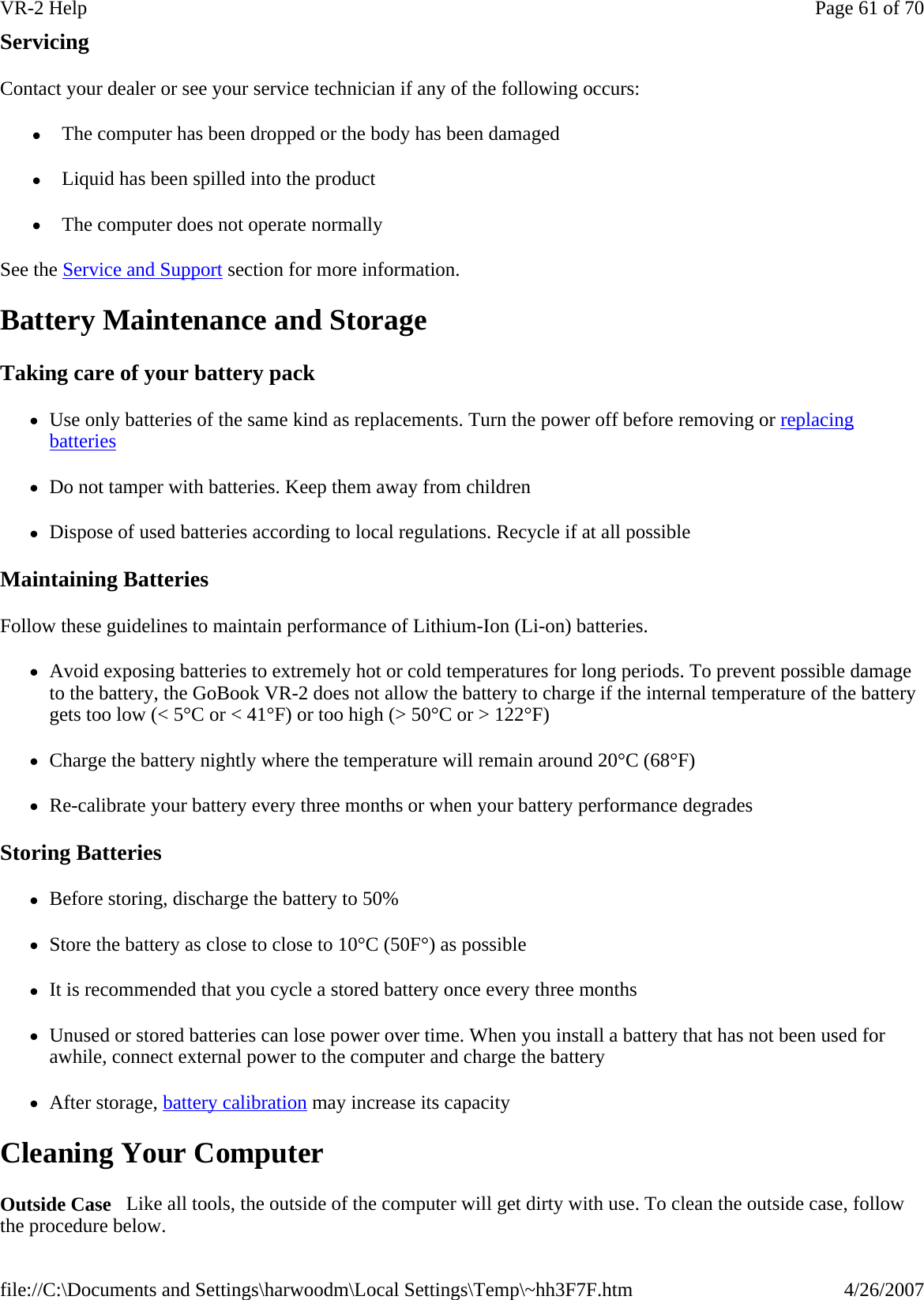 Servicing Contact your dealer or see your service technician if any of the following occurs:  z  The computer has been dropped or the body has been damaged z  Liquid has been spilled into the product z  The computer does not operate normally See the Service and Support section for more information. Battery Maintenance and Storage Taking care of your battery pack zUse only batteries of the same kind as replacements. Turn the power off before removing or replacing batteries zDo not tamper with batteries. Keep them away from children zDispose of used batteries according to local regulations. Recycle if at all possible Maintaining Batteries Follow these guidelines to maintain performance of Lithium-Ion (Li-on) batteries.    zAvoid exposing batteries to extremely hot or cold temperatures for long periods. To prevent possible damage to the battery, the GoBook VR-2 does not allow the battery to charge if the internal temperature of the battery gets too low (&lt; 5°C or &lt; 41°F) or too high (&gt; 50°C or &gt; 122°F) zCharge the battery nightly where the temperature will remain around 20°C (68°F) zRe-calibrate your battery every three months or when your battery performance degrades Storing Batteries zBefore storing, discharge the battery to 50% zStore the battery as close to close to 10°C (50F°) as possible zIt is recommended that you cycle a stored battery once every three months zUnused or stored batteries can lose power over time. When you install a battery that has not been used for awhile, connect external power to the computer and charge the battery zAfter storage, battery calibration may increase its capacity Cleaning Your Computer Outside Case   Like all tools, the outside of the computer will get dirty with use. To clean the outside case, follow the procedure below.  Page 61 of 70VR-2 Help4/26/2007file://C:\Documents and Settings\harwoodm\Local Settings\Temp\~hh3F7F.htm