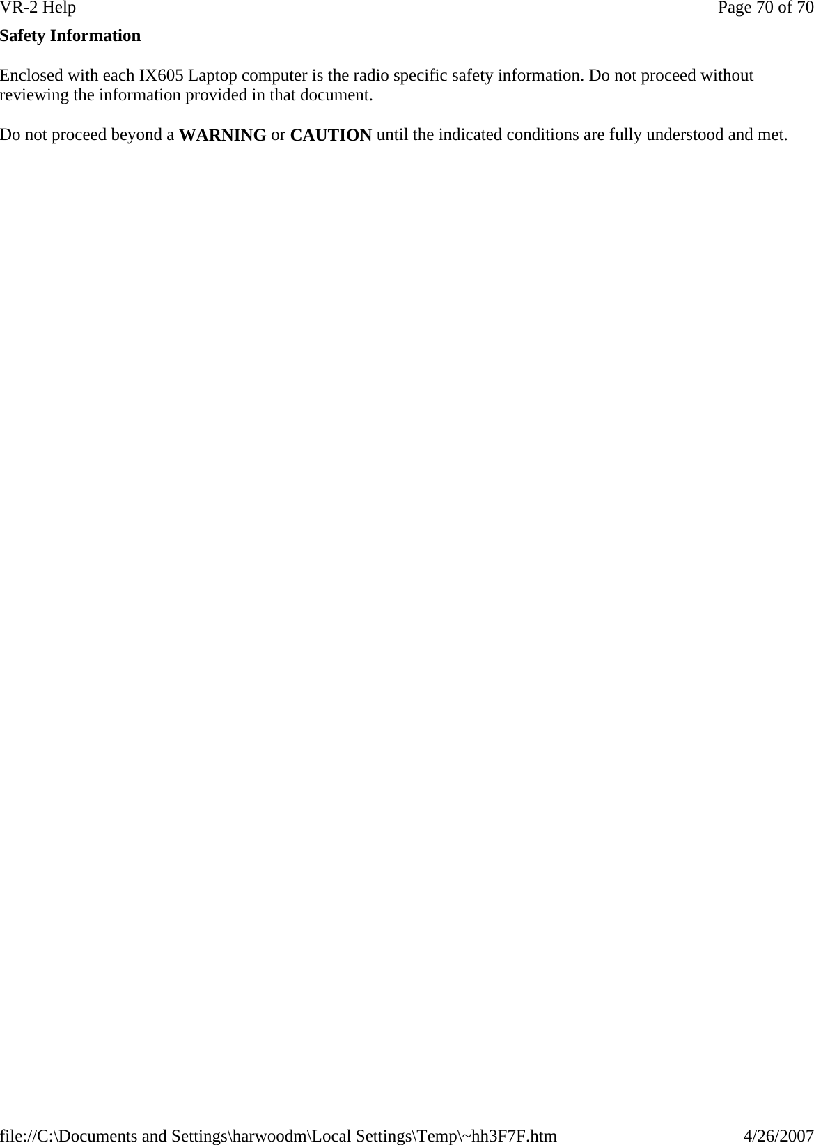 Safety Information Enclosed with each IX605 Laptop computer is the radio specific safety information. Do not proceed without reviewing the information provided in that document. Do not proceed beyond a WARNING or CAUTION until the indicated conditions are fully understood and met.Page 70 of 70VR-2 Help4/26/2007file://C:\Documents and Settings\harwoodm\Local Settings\Temp\~hh3F7F.htm