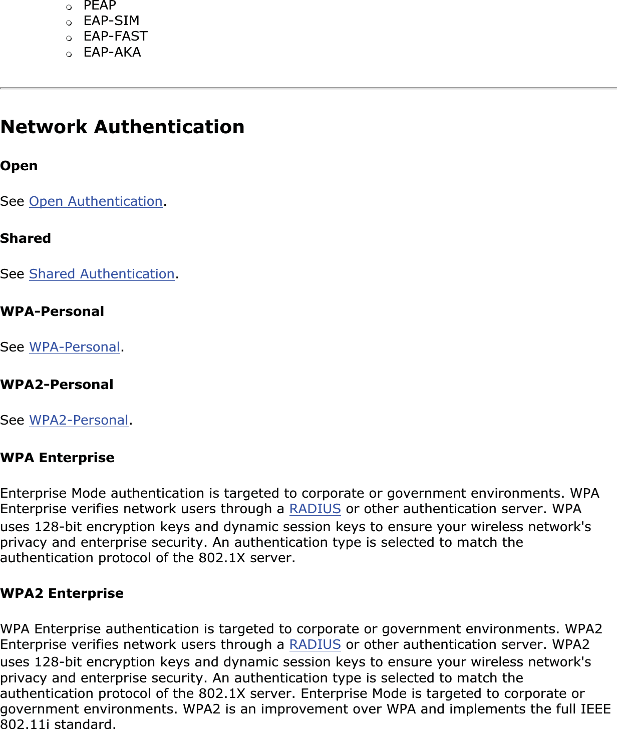 ❍PEAP❍EAP-SIM❍EAP-FAST❍EAP-AKANetwork Authentication OpenSee Open Authentication.SharedSee Shared Authentication.WPA-PersonalSee WPA-Personal.WPA2-PersonalSee WPA2-Personal.WPA EnterpriseEnterprise Mode authentication is targeted to corporate or government environments. WPA Enterprise verifies network users through a RADIUS or other authentication server. WPA uses 128-bit encryption keys and dynamic session keys to ensure your wireless network&apos;s privacy and enterprise security. An authentication type is selected to match the authentication protocol of the 802.1X server. WPA2 EnterpriseWPA Enterprise authentication is targeted to corporate or government environments. WPA2 Enterprise verifies network users through a RADIUS or other authentication server. WPA2 uses 128-bit encryption keys and dynamic session keys to ensure your wireless network&apos;s privacy and enterprise security. An authentication type is selected to match the authentication protocol of the 802.1X server. Enterprise Mode is targeted to corporate or government environments. WPA2 is an improvement over WPA and implements the full IEEE 802.11i standard. 