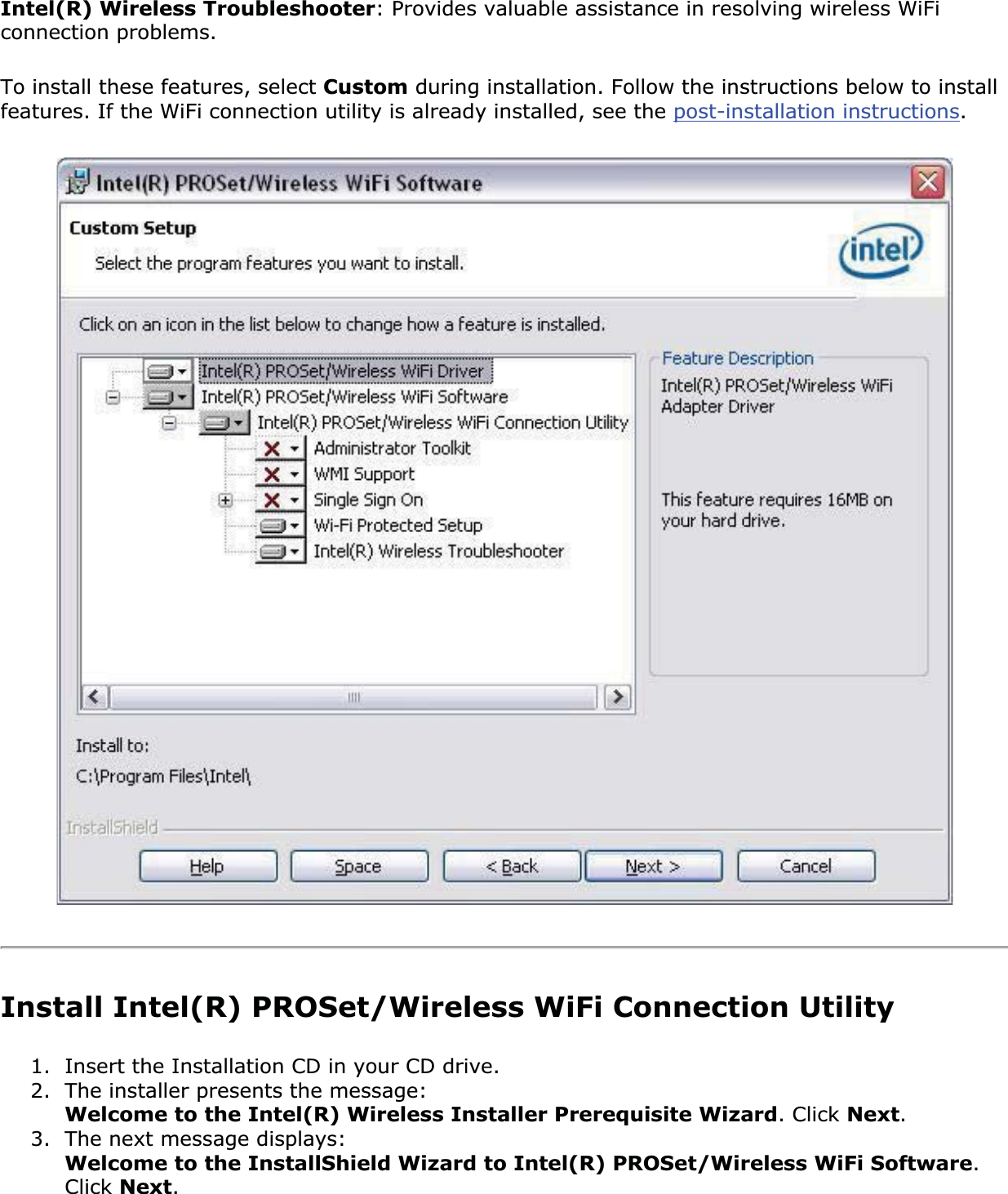 Intel(R) Wireless Troubleshooter: Provides valuable assistance in resolving wireless WiFi connection problems. To install these features, select Custom during installation. Follow the instructions below to install features. If the WiFi connection utility is already installed, see the post-installation instructions.Install Intel(R) PROSet/Wireless WiFi Connection Utility1. Insert the Installation CD in your CD drive.2. The installer presents the message: Welcome to the Intel(R) Wireless Installer Prerequisite Wizard. Click Next.3. The next message displays: Welcome to the InstallShield Wizard to Intel(R) PROSet/Wireless WiFi Software.Click Next.