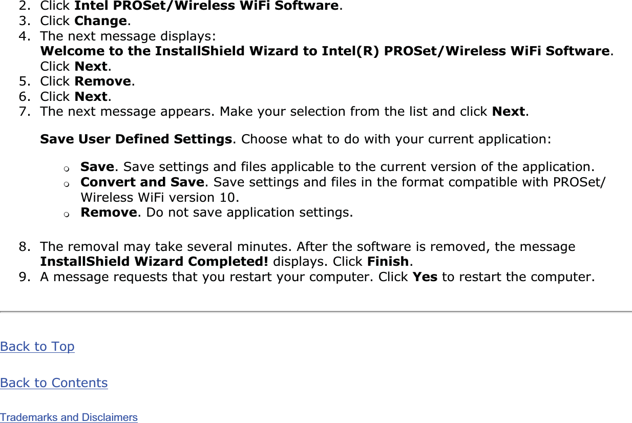 2. Click Intel PROSet/Wireless WiFi Software.3. Click Change.4. The next message displays: Welcome to the InstallShield Wizard to Intel(R) PROSet/Wireless WiFi Software.Click Next.5. Click Remove.6. Click Next.7. The next message appears. Make your selection from the list and click Next.Save User Defined Settings. Choose what to do with your current application: ❍Save. Save settings and files applicable to the current version of the application.❍Convert and Save. Save settings and files in the format compatible with PROSet/Wireless WiFi version 10.❍Remove. Do not save application settings.8. The removal may take several minutes. After the software is removed, the message InstallShield Wizard Completed! displays. Click Finish.9. A message requests that you restart your computer. Click Yes to restart the computer.Back to TopBack to ContentsTrademarks and Disclaimers