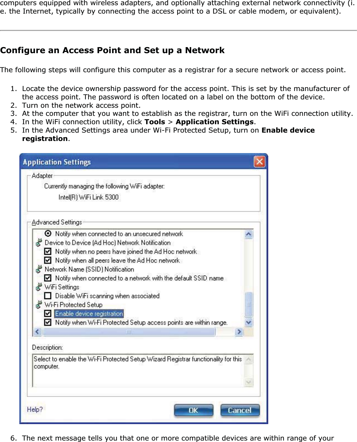 computers equipped with wireless adapters, and optionally attaching external network connectivity (i.e. the Internet, typically by connecting the access point to a DSL or cable modem, or equivalent).Configure an Access Point and Set up a NetworkThe following steps will configure this computer as a registrar for a secure network or access point.1. Locate the device ownership password for the access point. This is set by the manufacturer of the access point. The password is often located on a label on the bottom of the device.2. Turn on the network access point.3. At the computer that you want to establish as the registrar, turn on the WiFi connection utility.4. In the WiFi connection utility, click Tools &gt; Application Settings.5. In the Advanced Settings area under Wi-Fi Protected Setup, turn on Enable device registration.6. The next message tells you that one or more compatible devices are within range of your 