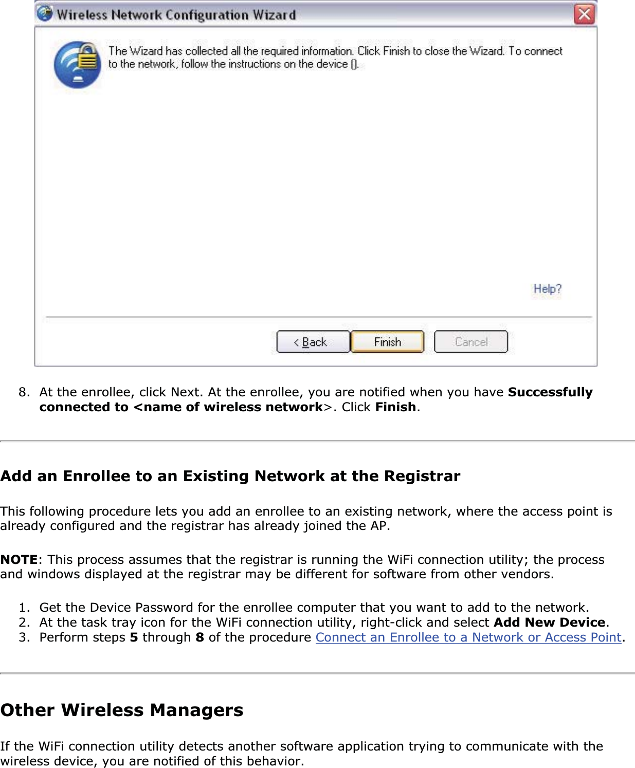 8. At the enrollee, click Next. At the enrollee, you are notified when you have Successfullyconnected to &lt;name of wireless network&gt;. Click Finish.Add an Enrollee to an Existing Network at the RegistrarThis following procedure lets you add an enrollee to an existing network, where the access point is already configured and the registrar has already joined the AP. NOTE: This process assumes that the registrar is running the WiFi connection utility; the process and windows displayed at the registrar may be different for software from other vendors. 1. Get the Device Password for the enrollee computer that you want to add to the network. 2. At the task tray icon for the WiFi connection utility, right-click and select Add New Device.3. Perform steps 5 through 8 of the procedure Connect an Enrollee to a Network or Access Point.Other Wireless ManagersIf the WiFi connection utility detects another software application trying to communicate with the wireless device, you are notified of this behavior. 