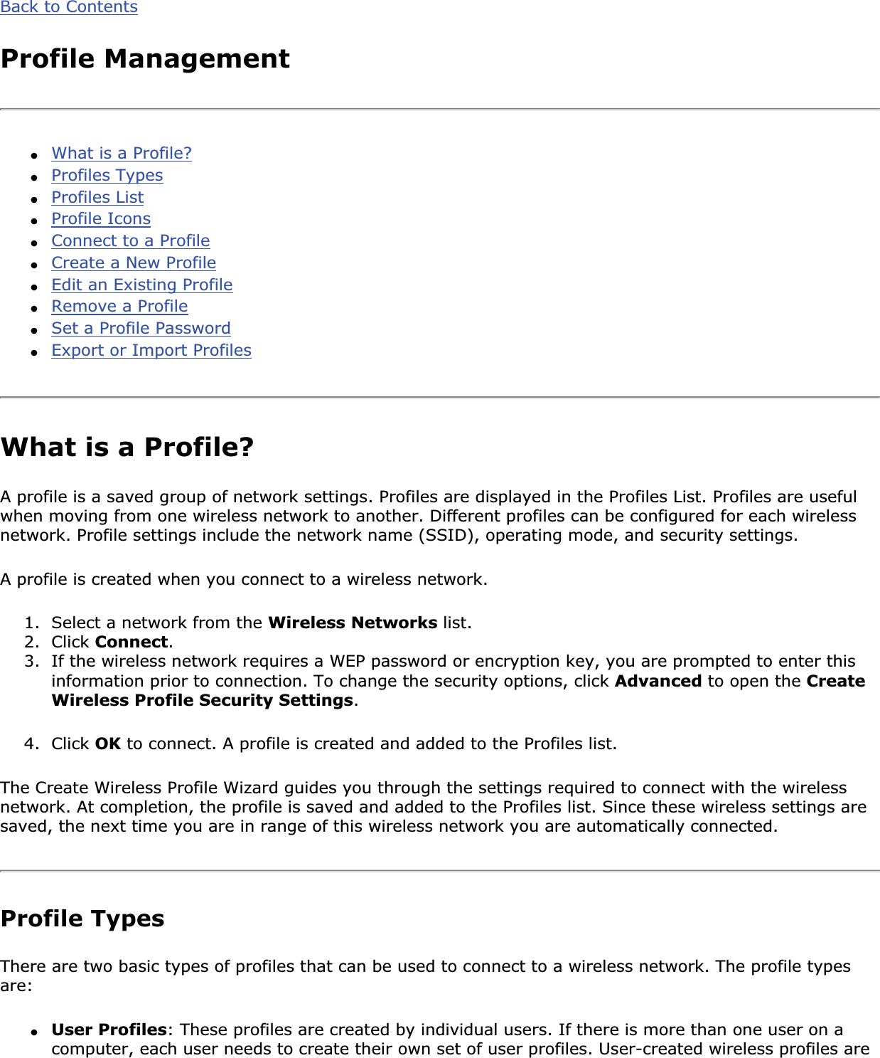 Back to ContentsProfile Management●What is a Profile?●Profiles Types●Profiles List●Profile Icons●Connect to a Profile●Create a New Profile●Edit an Existing Profile●Remove a Profile●Set a Profile Password●Export or Import ProfilesWhat is a Profile?A profile is a saved group of network settings. Profiles are displayed in the Profiles List. Profiles are useful when moving from one wireless network to another. Different profiles can be configured for each wireless network. Profile settings include the network name (SSID), operating mode, and security settings. A profile is created when you connect to a wireless network. 1. Select a network from the Wireless Networks list.2. Click Connect.3. If the wireless network requires a WEP password or encryption key, you are prompted to enter this information prior to connection. To change the security options, click Advanced to open the CreateWireless Profile Security Settings.4. Click OK to connect. A profile is created and added to the Profiles list.The Create Wireless Profile Wizard guides you through the settings required to connect with the wireless network. At completion, the profile is saved and added to the Profiles list. Since these wireless settings are saved, the next time you are in range of this wireless network you are automatically connected. Profile TypesThere are two basic types of profiles that can be used to connect to a wireless network. The profile types are:●User Profiles: These profiles are created by individual users. If there is more than one user on a computer, each user needs to create their own set of user profiles. User-created wireless profiles are 