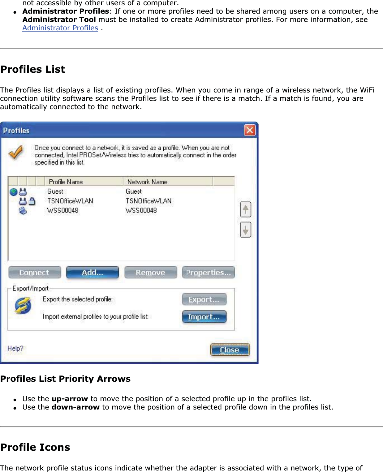 not accessible by other users of a computer. ●Administrator Profiles: If one or more profiles need to be shared among users on a computer, the Administrator Tool must be installed to create Administrator profiles. For more information, see Administrator Profiles . Profiles ListThe Profiles list displays a list of existing profiles. When you come in range of a wireless network, the WiFi connection utility software scans the Profiles list to see if there is a match. If a match is found, you are automatically connected to the network. Profiles List Priority Arrows●Use the up-arrow to move the position of a selected profile up in the profiles list.●Use the down-arrow to move the position of a selected profile down in the profiles list.Profile IconsThe network profile status icons indicate whether the adapter is associated with a network, the type of 