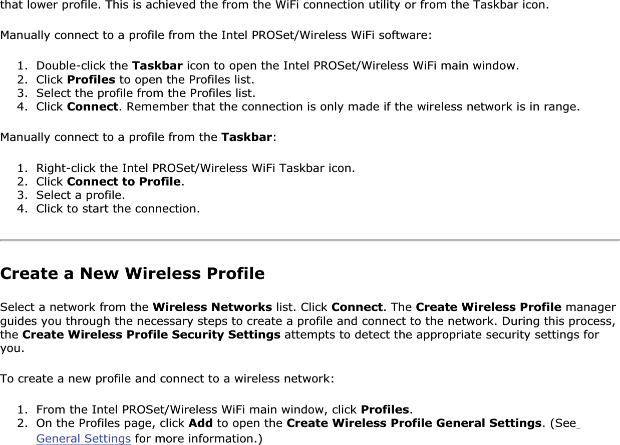 that lower profile. This is achieved the from the WiFi connection utility or from the Taskbar icon. Manually connect to a profile from the Intel PROSet/Wireless WiFi software: 1. Double-click the Taskbar icon to open the Intel PROSet/Wireless WiFi main window.2. Click Profiles to open the Profiles list.3. Select the profile from the Profiles list. 4. Click Connect. Remember that the connection is only made if the wireless network is in range. Manually connect to a profile from the Taskbar:1. Right-click the Intel PROSet/Wireless WiFi Taskbar icon. 2. Click Connect to Profile.3. Select a profile.4. Click to start the connection. Create a New Wireless ProfileSelect a network from the Wireless Networks list. Click Connect. The Create Wireless Profile manager guides you through the necessary steps to create a profile and connect to the network. During this process, the Create Wireless Profile Security Settings attempts to detect the appropriate security settings for you.To create a new profile and connect to a wireless network: 1. From the Intel PROSet/Wireless WiFi main window, click Profiles.2. On the Profiles page, click Add to open the Create Wireless Profile General Settings. (SeeGeneral Settings for more information.)