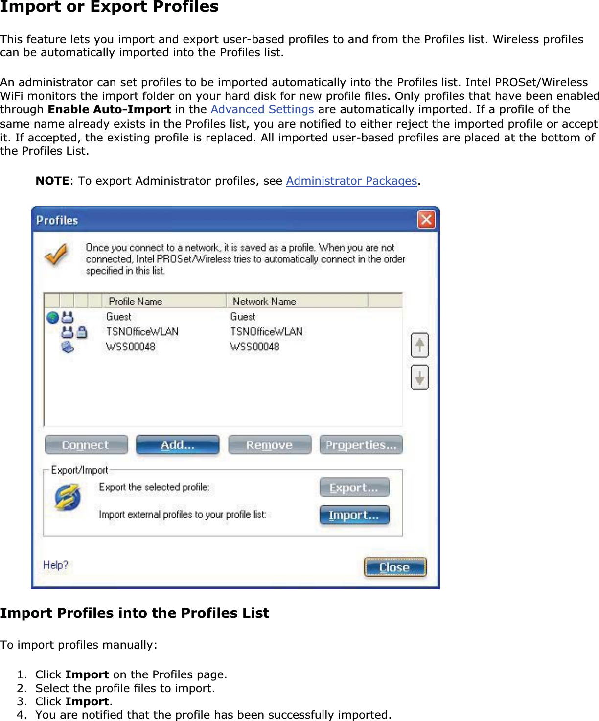 Import or Export ProfilesThis feature lets you import and export user-based profiles to and from the Profiles list. Wireless profiles can be automatically imported into the Profiles list. An administrator can set profiles to be imported automatically into the Profiles list. Intel PROSet/Wireless WiFi monitors the import folder on your hard disk for new profile files. Only profiles that have been enabled through Enable Auto-Import in the Advanced Settings are automatically imported. If a profile of the same name already exists in the Profiles list, you are notified to either reject the imported profile or accept it. If accepted, the existing profile is replaced. All imported user-based profiles are placed at the bottom of the Profiles List. NOTE: To export Administrator profiles, see Administrator Packages.Import Profiles into the Profiles ListTo import profiles manually: 1. Click Import on the Profiles page.2. Select the profile files to import.3. Click Import.4. You are notified that the profile has been successfully imported.