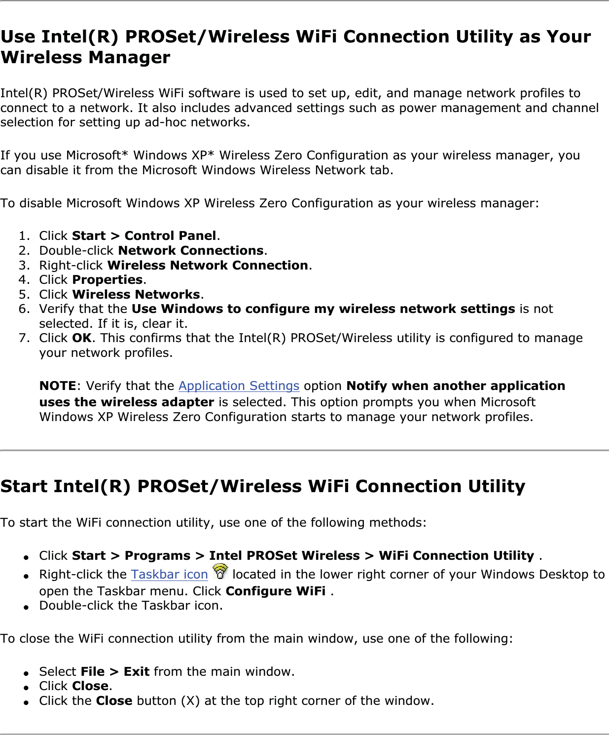 Use Intel(R) PROSet/Wireless WiFi Connection Utility as Your Wireless ManagerIntel(R) PROSet/Wireless WiFi software is used to set up, edit, and manage network profiles to connect to a network. It also includes advanced settings such as power management and channel selection for setting up ad-hoc networks.If you use Microsoft* Windows XP* Wireless Zero Configuration as your wireless manager, you can disable it from the Microsoft Windows Wireless Network tab.To disable Microsoft Windows XP Wireless Zero Configuration as your wireless manager:1. Click Start &gt; Control Panel.2. Double-click Network Connections.3. Right-click Wireless Network Connection.4. Click Properties.5. Click Wireless Networks.6. Verify that the Use Windows to configure my wireless network settings is not selected. If it is, clear it.7. Click OK. This confirms that the Intel(R) PROSet/Wireless utility is configured to manage your network profiles.NOTE: Verify that the Application Settings option Notify when another application uses the wireless adapter is selected. This option prompts you when Microsoft Windows XP Wireless Zero Configuration starts to manage your network profiles.Start Intel(R) PROSet/Wireless WiFi Connection Utility To start the WiFi connection utility, use one of the following methods:●Click Start &gt; Programs &gt; Intel PROSet Wireless &gt; WiFi Connection Utility .●Right-click the Taskbar icon  located in the lower right corner of your Windows Desktop to open the Taskbar menu. Click Configure WiFi .●Double-click the Taskbar icon.To close the WiFi connection utility from the main window, use one of the following:●Select File &gt; Exit from the main window.●Click Close.●Click the Close button (X) at the top right corner of the window.
