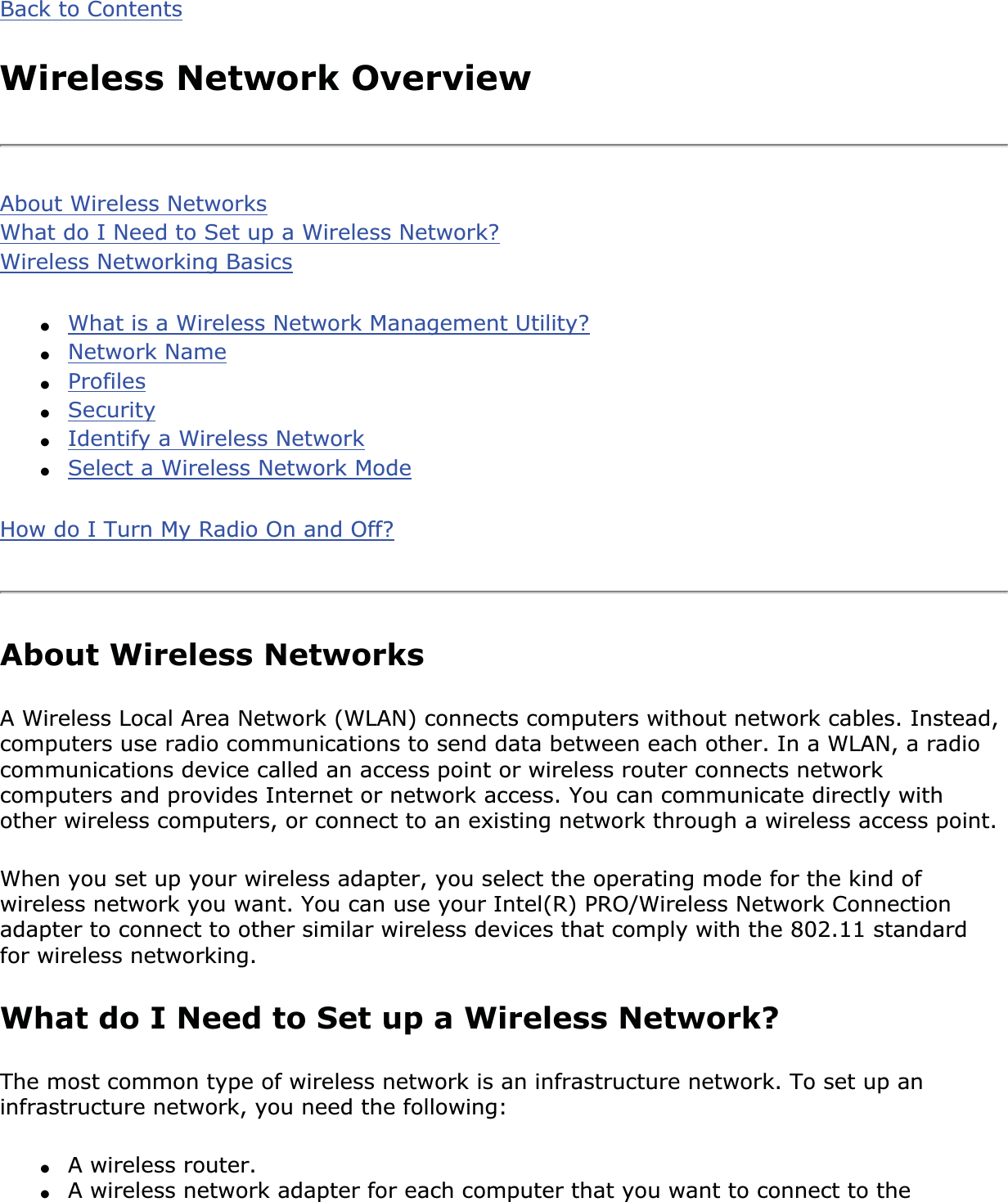 Back to ContentsWireless Network OverviewAbout Wireless NetworksWhat do I Need to Set up a Wireless Network?Wireless Networking Basics●What is a Wireless Network Management Utility?●Network Name●Profiles●Security●Identify a Wireless Network●Select a Wireless Network ModeHow do I Turn My Radio On and Off?About Wireless NetworksA Wireless Local Area Network (WLAN) connects computers without network cables. Instead, computers use radio communications to send data between each other. In a WLAN, a radio communications device called an access point or wireless router connects network computers and provides Internet or network access. You can communicate directly with other wireless computers, or connect to an existing network through a wireless access point. When you set up your wireless adapter, you select the operating mode for the kind of wireless network you want. You can use your Intel(R) PRO/Wireless Network Connection adapter to connect to other similar wireless devices that comply with the 802.11 standard for wireless networking. What do I Need to Set up a Wireless Network? The most common type of wireless network is an infrastructure network. To set up an infrastructure network, you need the following:●A wireless router.●A wireless network adapter for each computer that you want to connect to the 