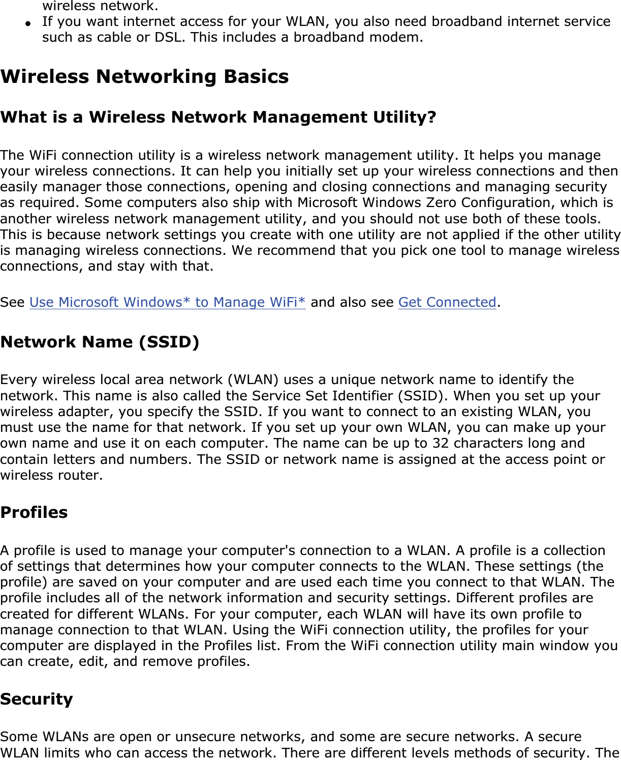 wireless network.●If you want internet access for your WLAN, you also need broadband internet service such as cable or DSL. This includes a broadband modem.Wireless Networking Basics What is a Wireless Network Management Utility?The WiFi connection utility is a wireless network management utility. It helps you manage your wireless connections. It can help you initially set up your wireless connections and then easily manager those connections, opening and closing connections and managing security as required. Some computers also ship with Microsoft Windows Zero Configuration, which is another wireless network management utility, and you should not use both of these tools. This is because network settings you create with one utility are not applied if the other utility is managing wireless connections. We recommend that you pick one tool to manage wireless connections, and stay with that. See Use Microsoft Windows* to Manage WiFi* and also see Get Connected.Network Name (SSID) Every wireless local area network (WLAN) uses a unique network name to identify the network. This name is also called the Service Set Identifier (SSID). When you set up your wireless adapter, you specify the SSID. If you want to connect to an existing WLAN, you must use the name for that network. If you set up your own WLAN, you can make up your own name and use it on each computer. The name can be up to 32 characters long and contain letters and numbers. The SSID or network name is assigned at the access point or wireless router. ProfilesA profile is used to manage your computer&apos;s connection to a WLAN. A profile is a collection of settings that determines how your computer connects to the WLAN. These settings (the profile) are saved on your computer and are used each time you connect to that WLAN. The profile includes all of the network information and security settings. Different profiles are created for different WLANs. For your computer, each WLAN will have its own profile to manage connection to that WLAN. Using the WiFi connection utility, the profiles for your computer are displayed in the Profiles list. From the WiFi connection utility main window you can create, edit, and remove profiles.SecuritySome WLANs are open or unsecure networks, and some are secure networks. A secure WLAN limits who can access the network. There are different levels methods of security. The 