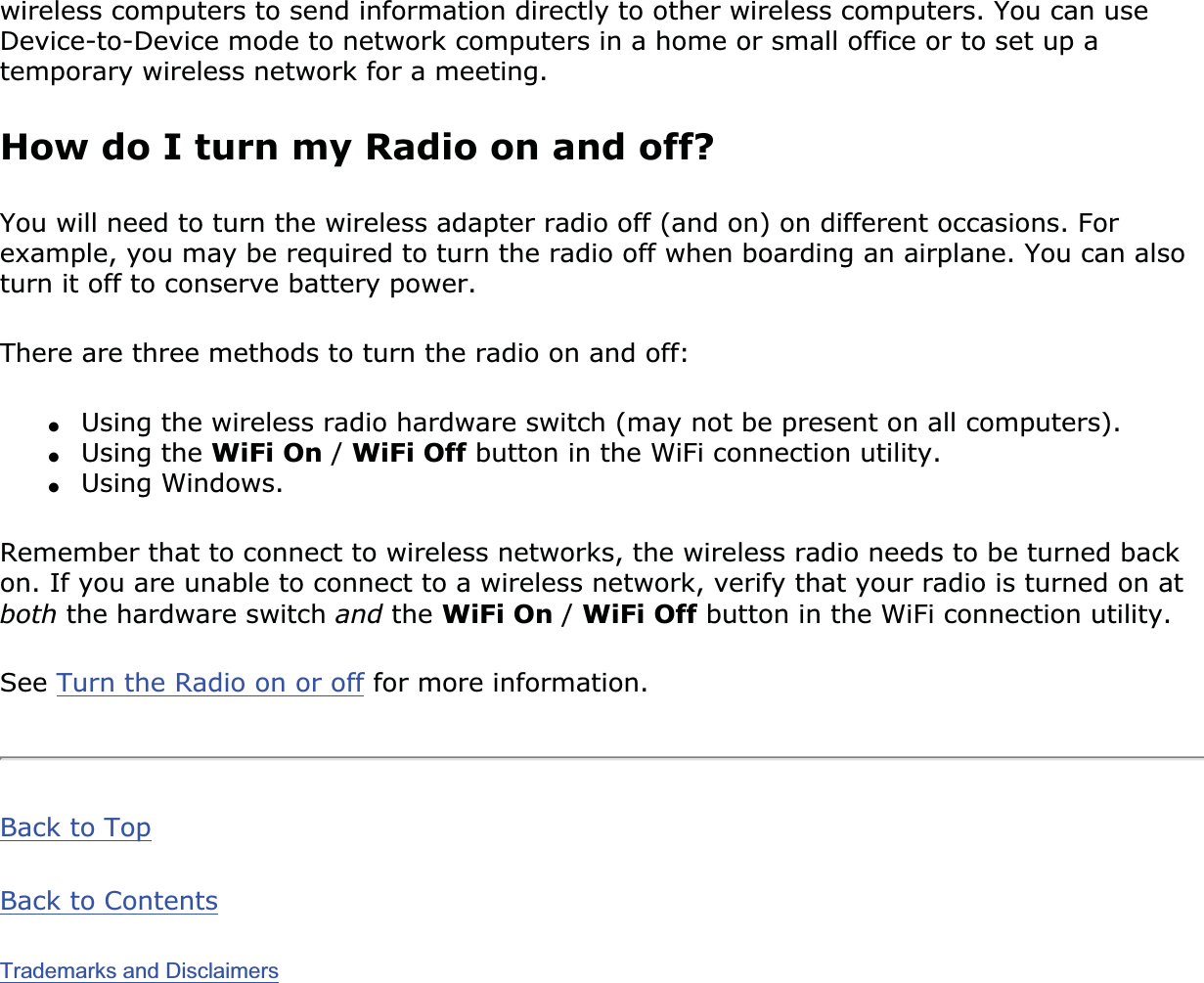 wireless computers to send information directly to other wireless computers. You can use Device-to-Device mode to network computers in a home or small office or to set up a temporary wireless network for a meeting. How do I turn my Radio on and off?You will need to turn the wireless adapter radio off (and on) on different occasions. For example, you may be required to turn the radio off when boarding an airplane. You can also turn it off to conserve battery power. There are three methods to turn the radio on and off:●Using the wireless radio hardware switch (may not be present on all computers). ●Using the WiFi On /WiFi Off button in the WiFi connection utility.●Using Windows.Remember that to connect to wireless networks, the wireless radio needs to be turned back on. If you are unable to connect to a wireless network, verify that your radio is turned on at both the hardware switch and the WiFi On /WiFi Off button in the WiFi connection utility.See Turn the Radio on or off for more information.Back to TopBack to ContentsTrademarks and Disclaimers
