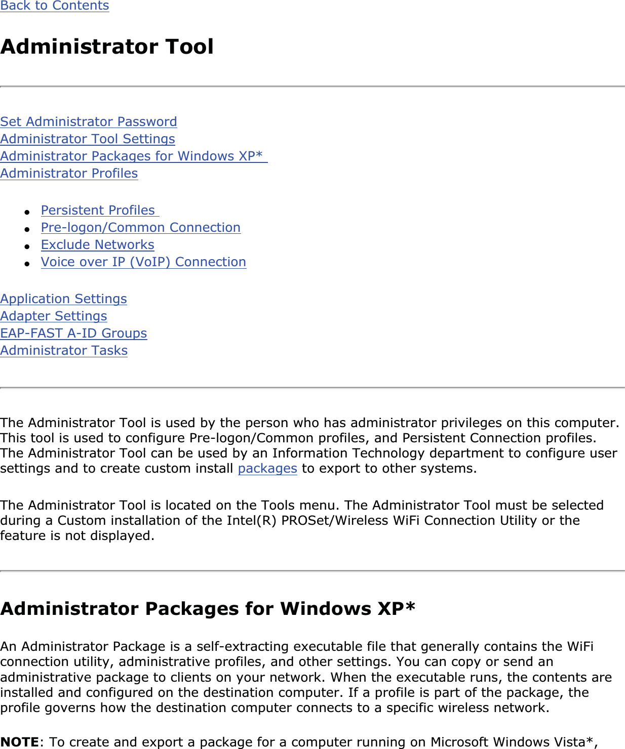 Back to ContentsAdministrator ToolSet Administrator PasswordAdministrator Tool SettingsAdministrator Packages for Windows XP* Administrator Profiles●Persistent Profiles ●Pre-logon/Common Connection●Exclude Networks●Voice over IP (VoIP) ConnectionApplication SettingsAdapter SettingsEAP-FAST A-ID GroupsAdministrator TasksThe Administrator Tool is used by the person who has administrator privileges on this computer. This tool is used to configure Pre-logon/Common profiles, and Persistent Connection profiles. The Administrator Tool can be used by an Information Technology department to configure user settings and to create custom install packages to export to other systems.The Administrator Tool is located on the Tools menu. The Administrator Tool must be selected during a Custom installation of the Intel(R) PROSet/Wireless WiFi Connection Utility or the feature is not displayed.Administrator Packages for Windows XP*An Administrator Package is a self-extracting executable file that generally contains the WiFi connection utility, administrative profiles, and other settings. You can copy or send an administrative package to clients on your network. When the executable runs, the contents are installed and configured on the destination computer. If a profile is part of the package, the profile governs how the destination computer connects to a specific wireless network.NOTE: To create and export a package for a computer running on Microsoft Windows Vista*, 