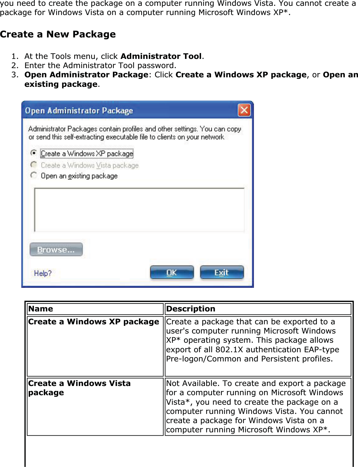 you need to create the package on a computer running Windows Vista. You cannot create a package for Windows Vista on a computer running Microsoft Windows XP*.Create a New Package1. At the Tools menu, click Administrator Tool.2. Enter the Administrator Tool password.3. Open Administrator Package: Click Create a Windows XP package, or Open an existing package.Name DescriptionCreate a Windows XP package  Create a package that can be exported to a user&apos;s computer running Microsoft Windows XP* operating system. This package allows export of all 802.1X authentication EAP-type Pre-logon/Common and Persistent profiles.Create a Windows Vista packageNot Available. To create and export a package for a computer running on Microsoft Windows Vista*, you need to create the package on a computer running Windows Vista. You cannot create a package for Windows Vista on a computer running Microsoft Windows XP*.