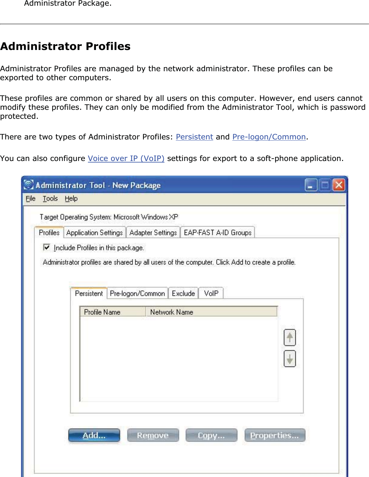 Administrator Package.Administrator ProfilesAdministrator Profiles are managed by the network administrator. These profiles can be exported to other computers. These profiles are common or shared by all users on this computer. However, end users cannot modify these profiles. They can only be modified from the Administrator Tool, which is password protected.There are two types of Administrator Profiles: Persistent and Pre-logon/Common.You can also configure Voice over IP (VoIP) settings for export to a soft-phone application. 