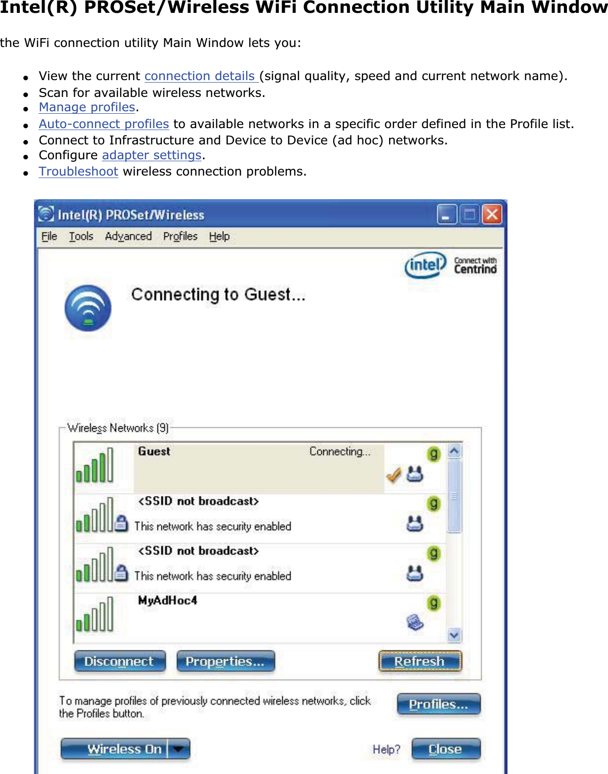 Intel(R) PROSet/Wireless WiFi Connection Utility Main Windowthe WiFi connection utility Main Window lets you:●View the current connection details (signal quality, speed and current network name).●Scan for available wireless networks.●Manage profiles.●Auto-connect profiles to available networks in a specific order defined in the Profile list.●Connect to Infrastructure and Device to Device (ad hoc) networks.●Configure adapter settings.●Troubleshoot wireless connection problems.