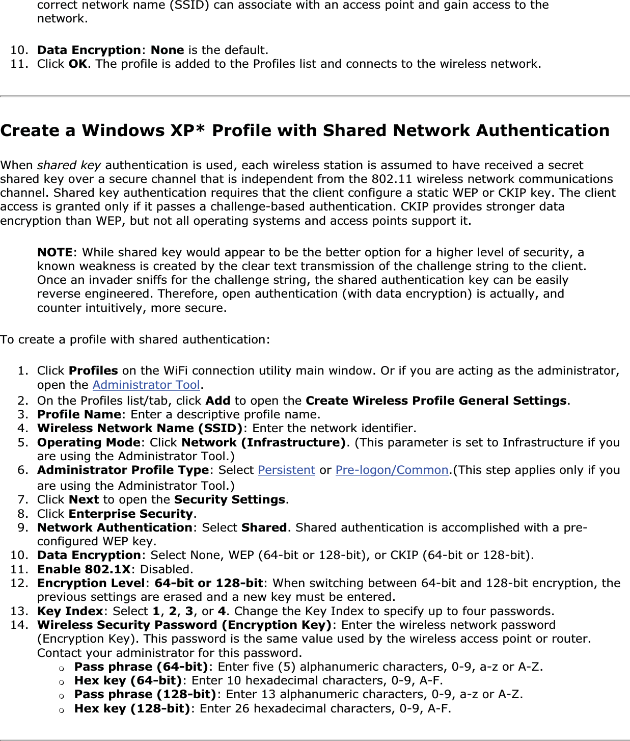 correct network name (SSID) can associate with an access point and gain access to the network.10. Data Encryption:None is the default.11. Click OK. The profile is added to the Profiles list and connects to the wireless network.Create a Windows XP* Profile with Shared Network AuthenticationWhen shared key authentication is used, each wireless station is assumed to have received a secret shared key over a secure channel that is independent from the 802.11 wireless network communications channel. Shared key authentication requires that the client configure a static WEP or CKIP key. The client access is granted only if it passes a challenge-based authentication. CKIP provides stronger data encryption than WEP, but not all operating systems and access points support it.NOTE: While shared key would appear to be the better option for a higher level of security, a known weakness is created by the clear text transmission of the challenge string to the client. Once an invader sniffs for the challenge string, the shared authentication key can be easily reverse engineered. Therefore, open authentication (with data encryption) is actually, and counter intuitively, more secure.To create a profile with shared authentication:1. Click Profiles on the WiFi connection utility main window. Or if you are acting as the administrator, open the Administrator Tool.2. On the Profiles list/tab, click Add to open the Create Wireless Profile General Settings.3. Profile Name: Enter a descriptive profile name.4. Wireless Network Name (SSID): Enter the network identifier.5. Operating Mode: Click Network (Infrastructure). (This parameter is set to Infrastructure if you are using the Administrator Tool.)6. Administrator Profile Type: Select Persistent or Pre-logon/Common.(This step applies only if you are using the Administrator Tool.)7. Click Next to open the Security Settings.8. Click Enterprise Security.9. Network Authentication: Select Shared. Shared authentication is accomplished with a pre-configured WEP key.10. Data Encryption: Select None, WEP (64-bit or 128-bit), or CKIP (64-bit or 128-bit).11. Enable 802.1X: Disabled.12. Encryption Level:64-bit or 128-bit: When switching between 64-bit and 128-bit encryption, the previous settings are erased and a new key must be entered. 13. Key Index: Select 1, 2,3, or 4. Change the Key Index to specify up to four passwords.14. Wireless Security Password (Encryption Key): Enter the wireless network password (Encryption Key). This password is the same value used by the wireless access point or router. Contact your administrator for this password. ❍Pass phrase (64-bit): Enter five (5) alphanumeric characters, 0-9, a-z or A-Z.❍Hex key (64-bit): Enter 10 hexadecimal characters, 0-9, A-F.❍Pass phrase (128-bit): Enter 13 alphanumeric characters, 0-9, a-z or A-Z. ❍Hex key (128-bit): Enter 26 hexadecimal characters, 0-9, A-F.