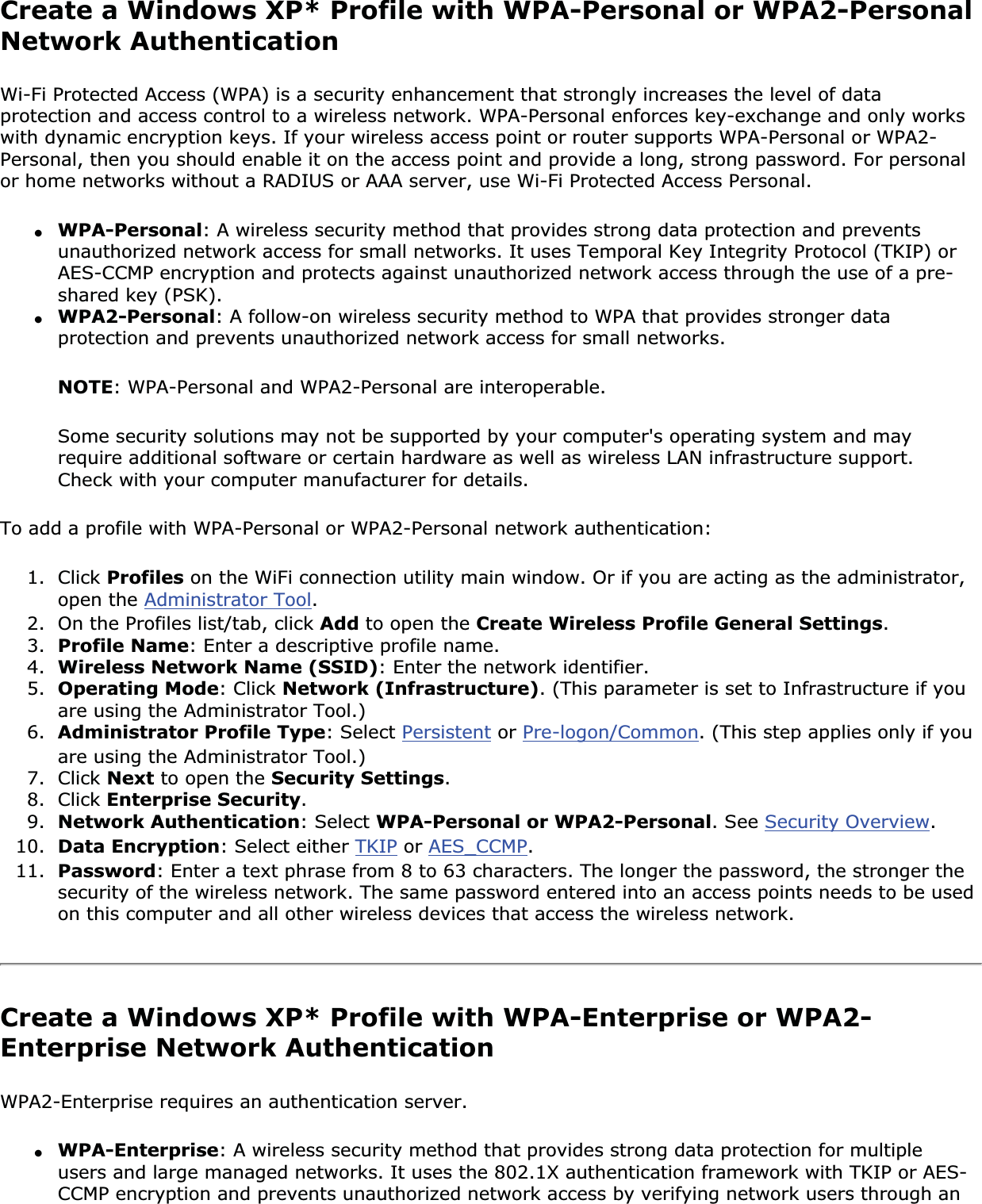 Create a Windows XP* Profile with WPA-Personal or WPA2-Personal Network AuthenticationWi-Fi Protected Access (WPA) is a security enhancement that strongly increases the level of data protection and access control to a wireless network. WPA-Personal enforces key-exchange and only works with dynamic encryption keys. If your wireless access point or router supports WPA-Personal or WPA2-Personal, then you should enable it on the access point and provide a long, strong password. For personal or home networks without a RADIUS or AAA server, use Wi-Fi Protected Access Personal.●WPA-Personal: A wireless security method that provides strong data protection and prevents unauthorized network access for small networks. It uses Temporal Key Integrity Protocol (TKIP) or AES-CCMP encryption and protects against unauthorized network access through the use of a pre-shared key (PSK).●WPA2-Personal: A follow-on wireless security method to WPA that provides stronger data protection and prevents unauthorized network access for small networks. NOTE: WPA-Personal and WPA2-Personal are interoperable.Some security solutions may not be supported by your computer&apos;s operating system and may require additional software or certain hardware as well as wireless LAN infrastructure support. Check with your computer manufacturer for details.To add a profile with WPA-Personal or WPA2-Personal network authentication: 1. Click Profiles on the WiFi connection utility main window. Or if you are acting as the administrator, open the Administrator Tool.2. On the Profiles list/tab, click Add to open the Create Wireless Profile General Settings.3. Profile Name: Enter a descriptive profile name.4. Wireless Network Name (SSID): Enter the network identifier.5. Operating Mode: Click Network (Infrastructure). (This parameter is set to Infrastructure if you are using the Administrator Tool.)6. Administrator Profile Type: Select Persistent or Pre-logon/Common. (This step applies only if you are using the Administrator Tool.)7. Click Next to open the Security Settings.8. Click Enterprise Security.9. Network Authentication: Select WPA-Personal or WPA2-Personal. See Security Overview.10. Data Encryption: Select either TKIP or AES_CCMP.11. Password: Enter a text phrase from 8 to 63 characters. The longer the password, the stronger the security of the wireless network. The same password entered into an access points needs to be used on this computer and all other wireless devices that access the wireless network.Create a Windows XP* Profile with WPA-Enterprise or WPA2-Enterprise Network Authentication WPA2-Enterprise requires an authentication server.●WPA-Enterprise: A wireless security method that provides strong data protection for multiple users and large managed networks. It uses the 802.1X authentication framework with TKIP or AES-CCMP encryption and prevents unauthorized network access by verifying network users through an 
