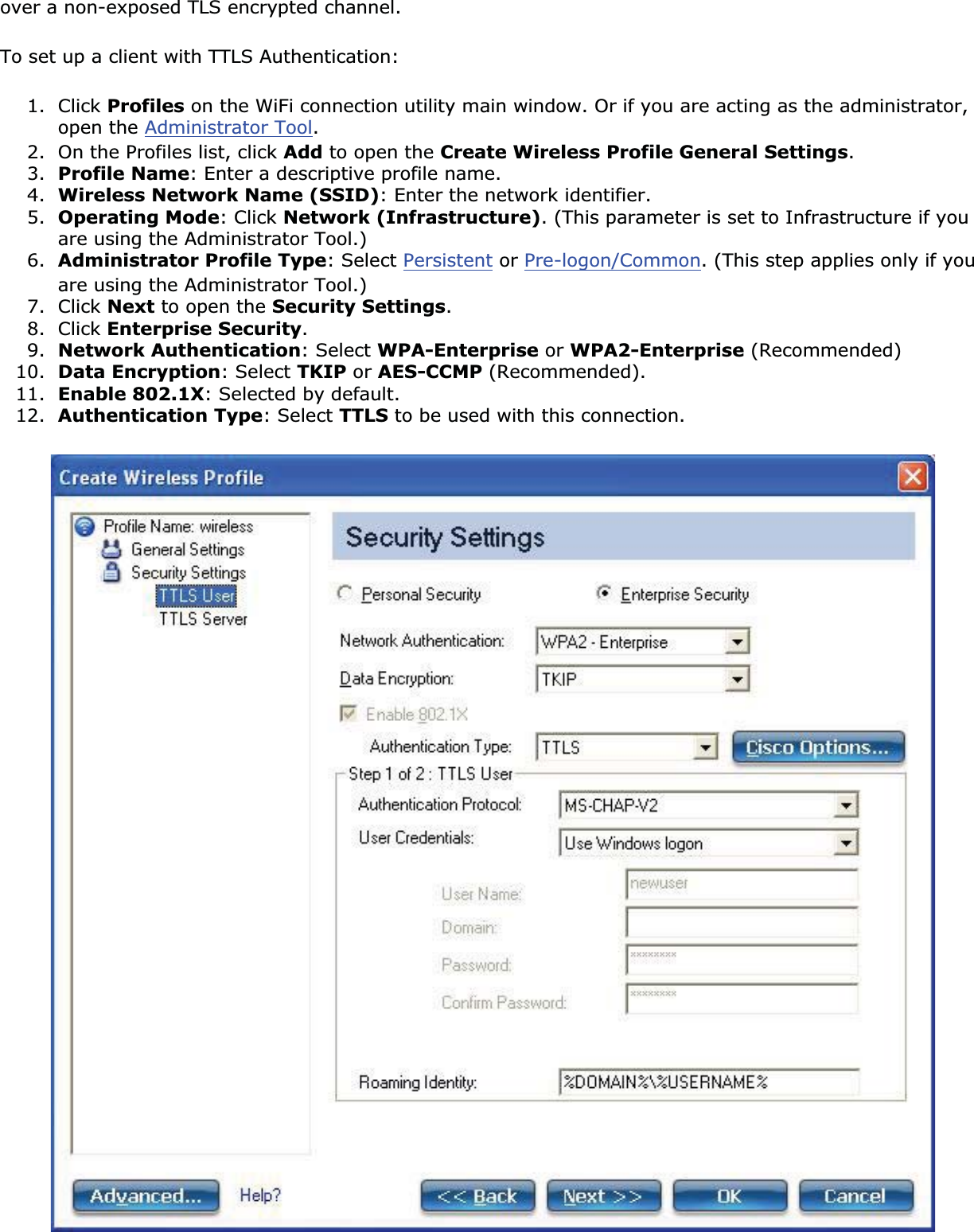 over a non-exposed TLS encrypted channel.To set up a client with TTLS Authentication:1. Click Profiles on the WiFi connection utility main window. Or if you are acting as the administrator, open the Administrator Tool.2. On the Profiles list, click Add to open the Create Wireless Profile General Settings.3. Profile Name: Enter a descriptive profile name.4. Wireless Network Name (SSID): Enter the network identifier.5. Operating Mode: Click Network (Infrastructure). (This parameter is set to Infrastructure if you are using the Administrator Tool.)6. Administrator Profile Type: Select Persistent or Pre-logon/Common. (This step applies only if you are using the Administrator Tool.)7. Click Next to open the Security Settings.8. Click Enterprise Security.9. Network Authentication: Select WPA-Enterprise or WPA2-Enterprise (Recommended)10. Data Encryption: Select TKIP or AES-CCMP (Recommended).11. Enable 802.1X: Selected by default.12. Authentication Type: Select TTLS to be used with this connection.