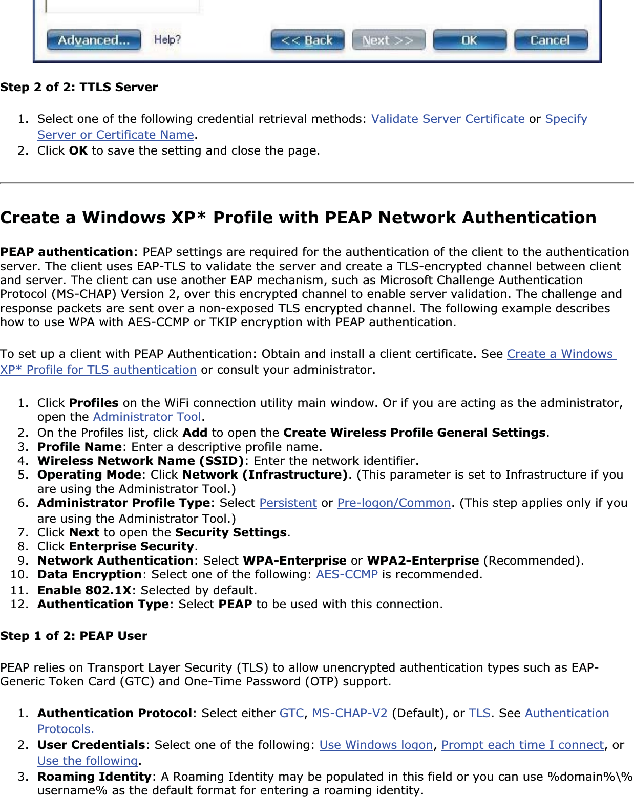 Step 2 of 2: TTLS Server1. Select one of the following credential retrieval methods: Validate Server Certificate or SpecifyServer or Certificate Name.2. Click OK to save the setting and close the page.Create a Windows XP* Profile with PEAP Network Authentication PEAP authentication: PEAP settings are required for the authentication of the client to the authentication server. The client uses EAP-TLS to validate the server and create a TLS-encrypted channel between client and server. The client can use another EAP mechanism, such as Microsoft Challenge Authentication Protocol (MS-CHAP) Version 2, over this encrypted channel to enable server validation. The challenge and response packets are sent over a non-exposed TLS encrypted channel. The following example describes how to use WPA with AES-CCMP or TKIP encryption with PEAP authentication.To set up a client with PEAP Authentication: Obtain and install a client certificate. See Create a Windows XP* Profile for TLS authentication or consult your administrator.1. Click Profiles on the WiFi connection utility main window. Or if you are acting as the administrator, open the Administrator Tool.2. On the Profiles list, click Add to open the Create Wireless Profile General Settings.3. Profile Name: Enter a descriptive profile name.4. Wireless Network Name (SSID): Enter the network identifier.5. Operating Mode: Click Network (Infrastructure). (This parameter is set to Infrastructure if you are using the Administrator Tool.)6. Administrator Profile Type: Select Persistent or Pre-logon/Common. (This step applies only if you are using the Administrator Tool.)7. Click Next to open the Security Settings.8. Click Enterprise Security.9. Network Authentication: Select WPA-Enterprise or WPA2-Enterprise (Recommended).10. Data Encryption: Select one of the following: AES-CCMP is recommended. 11. Enable 802.1X: Selected by default.12. Authentication Type: Select PEAP to be used with this connection.Step 1 of 2: PEAP UserPEAP relies on Transport Layer Security (TLS) to allow unencrypted authentication types such as EAP-Generic Token Card (GTC) and One-Time Password (OTP) support. 1. Authentication Protocol: Select either GTC,MS-CHAP-V2 (Default), or TLS. See AuthenticationProtocols.2. User Credentials: Select one of the following: Use Windows logon,Prompt each time I connect, or Use the following.3. Roaming Identity: A Roaming Identity may be populated in this field or you can use %domain%\%username% as the default format for entering a roaming identity. 