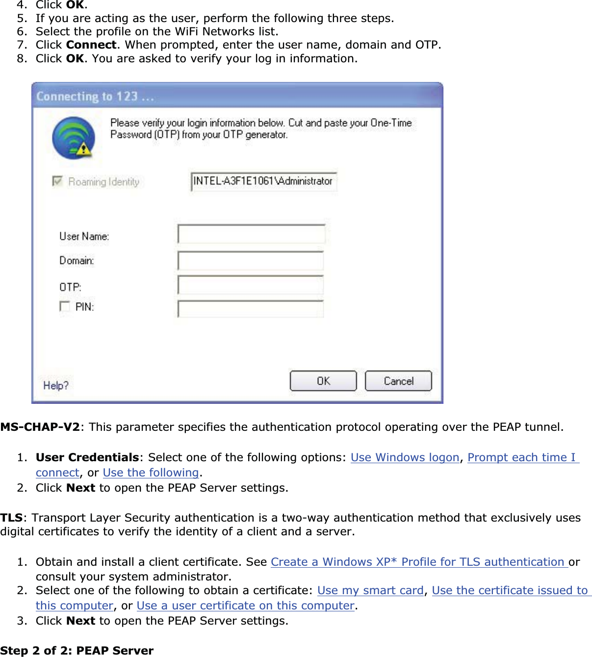4. Click OK.5. If you are acting as the user, perform the following three steps. 6. Select the profile on the WiFi Networks list. 7. Click Connect. When prompted, enter the user name, domain and OTP.8. Click OK. You are asked to verify your log in information. MS-CHAP-V2: This parameter specifies the authentication protocol operating over the PEAP tunnel. 1. User Credentials: Select one of the following options: Use Windows logon,Prompt each time I connect, or Use the following.2. Click Next to open the PEAP Server settings.TLS: Transport Layer Security authentication is a two-way authentication method that exclusively uses digital certificates to verify the identity of a client and a server. 1. Obtain and install a client certificate. See Create a Windows XP* Profile for TLS authentication orconsult your system administrator.2. Select one of the following to obtain a certificate: Use my smart card,Use the certificate issued to this computer, or Use a user certificate on this computer.3. Click Next to open the PEAP Server settings.Step 2 of 2: PEAP Server