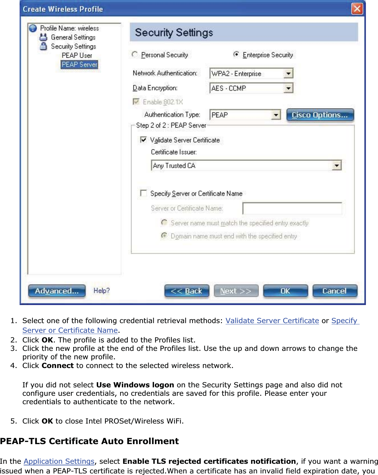 1. Select one of the following credential retrieval methods: Validate Server Certificate or SpecifyServer or Certificate Name.2. Click OK. The profile is added to the Profiles list.3. Click the new profile at the end of the Profiles list. Use the up and down arrows to change the priority of the new profile.4. Click Connect to connect to the selected wireless network.If you did not select Use Windows logon on the Security Settings page and also did not configure user credentials, no credentials are saved for this profile. Please enter your credentials to authenticate to the network. 5. Click OK to close Intel PROSet/Wireless WiFi.PEAP-TLS Certificate Auto EnrollmentIn the Application Settings, select Enable TLS rejected certificates notification, if you want a warning issued when a PEAP-TLS certificate is rejected.When a certificate has an invalid field expiration date, you 