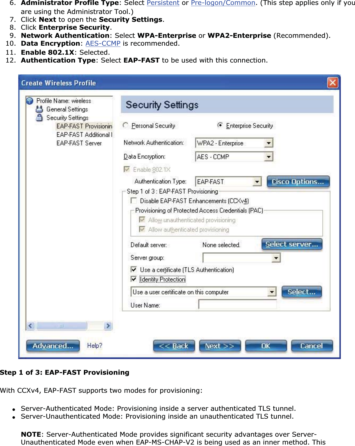 6. Administrator Profile Type: Select Persistent or Pre-logon/Common. (This step applies only if you are using the Administrator Tool.)7. Click Next to open the Security Settings.8. Click Enterprise Security.9. Network Authentication: Select WPA-Enterprise or WPA2-Enterprise (Recommended).10. Data Encryption:AES-CCMP is recommended.11. Enable 802.1X: Selected.12. Authentication Type: Select EAP-FAST to be used with this connection.Step 1 of 3: EAP-FAST Provisioning With CCXv4, EAP-FAST supports two modes for provisioning:●Server-Authenticated Mode: Provisioning inside a server authenticated TLS tunnel.●Server-Unauthenticated Mode: Provisioning inside an unauthenticated TLS tunnel.NOTE: Server-Authenticated Mode provides significant security advantages over Server-Unauthenticated Mode even when EAP-MS-CHAP-V2 is being used as an inner method. This 
