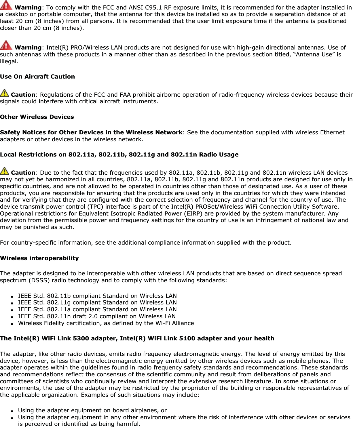 Warning: To comply with the FCC and ANSI C95.1 RF exposure limits, it is recommended for the adapter installed in a desktop or portable computer, that the antenna for this device be installed so as to provide a separation distance of at least 20 cm (8 inches) from all persons. It is recommended that the user limit exposure time if the antenna is positioned closer than 20 cm (8 inches).Warning: Intel(R) PRO/Wireless LAN products are not designed for use with high-gain directional antennas. Use of such antennas with these products in a manner other than as described in the previous section titled, “Antenna Use” is illegal.Use On Aircraft Caution Caution: Regulations of the FCC and FAA prohibit airborne operation of radio-frequency wireless devices because their signals could interfere with critical aircraft instruments. Other Wireless DevicesSafety Notices for Other Devices in the Wireless Network: See the documentation supplied with wireless Ethernet adapters or other devices in the wireless network. Local Restrictions on 802.11a, 802.11b, 802.11g and 802.11n Radio UsageCaution: Due to the fact that the frequencies used by 802.11a, 802.11b, 802.11g and 802.11n wireless LAN devices may not yet be harmonized in all countries, 802.11a, 802.11b, 802.11g and 802.11n products are designed for use only in specific countries, and are not allowed to be operated in countries other than those of designated use. As a user of these products, you are responsible for ensuring that the products are used only in the countries for which they were intended and for verifying that they are configured with the correct selection of frequency and channel for the country of use. The device transmit power control (TPC) interface is part of the Intel(R) PROSet/Wireless WiFi Connection Utility Software. Operational restrictions for Equivalent Isotropic Radiated Power (EIRP) are provided by the system manufacturer. Any deviation from the permissible power and frequency settings for the country of use is an infringement of national law and may be punished as such. For country-specific information, see the additional compliance information supplied with the product. Wireless interoperabilityThe adapter is designed to be interoperable with other wireless LAN products that are based on direct sequence spread spectrum (DSSS) radio technology and to comply with the following standards: ●IEEE Std. 802.11b compliant Standard on Wireless LAN●IEEE Std. 802.11g compliant Standard on Wireless LAN●IEEE Std. 802.11a compliant Standard on Wireless LAN ●IEEE Std. 802.11n draft 2.0 compliant on Wireless LAN ●Wireless Fidelity certification, as defined by the Wi-Fi Alliance The Intel(R) WiFi Link 5300 adapter, Intel(R) WiFi Link 5100 adapter and your health The adapter, like other radio devices, emits radio frequency electromagnetic energy. The level of energy emitted by this device, however, is less than the electromagnetic energy emitted by other wireless devices such as mobile phones. The adapter operates within the guidelines found in radio frequency safety standards and recommendations. These standards and recommendations reflect the consensus of the scientific community and result from deliberations of panels and committees of scientists who continually review and interpret the extensive research literature. In some situations or environments, the use of the adapter may be restricted by the proprietor of the building or responsible representatives of the applicable organization. Examples of such situations may include: ●Using the adapter equipment on board airplanes, or●Using the adapter equipment in any other environment where the risk of interference with other devices or services is perceived or identified as being harmful.