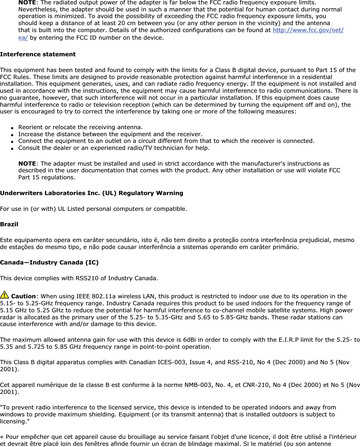 NOTE: The radiated output power of the adapter is far below the FCC radio frequency exposure limits. Nevertheless, the adapter should be used in such a manner that the potential for human contact during normal operation is minimized. To avoid the possibility of exceeding the FCC radio frequency exposure limits, you should keep a distance of at least 20 cm between you (or any other person in the vicinity) and the antenna that is built into the computer. Details of the authorized configurations can be found at http://www.fcc.gov/oet/ea/ by entering the FCC ID number on the device.Interference statementThis equipment has been tested and found to comply with the limits for a Class B digital device, pursuant to Part 15 of the FCC Rules. These limits are designed to provide reasonable protection against harmful interference in a residential installation. This equipment generates, uses, and can radiate radio frequency energy. If the equipment is not installed and used in accordance with the instructions, the equipment may cause harmful interference to radio communications. There is no guarantee, however, that such interference will not occur in a particular installation. If this equipment does cause harmful interference to radio or television reception (which can be determined by turning the equipment off and on), the user is encouraged to try to correct the interference by taking one or more of the following measures: ●Reorient or relocate the receiving antenna. ●Increase the distance between the equipment and the receiver. ●Connect the equipment to an outlet on a circuit different from that to which the receiver is connected. ●Consult the dealer or an experienced radio/TV technician for help. NOTE: The adapter must be installed and used in strict accordance with the manufacturer&apos;s instructions as described in the user documentation that comes with the product. Any other installation or use will violate FCC Part 15 regulations.Underwriters Laboratories Inc. (UL) Regulatory WarningFor use in (or with) UL Listed personal computers or compatible. BrazilEste equipamento opera em caráter secundário, isto é, não tem direito a proteção contra interferência prejudicial, mesmo de estações do mesmo tipo, e não pode causar interferência a sistemas operando em caráter primário. Canada—Industry Canada (IC)This device complies with RSS210 of Industry Canada. Caution: When using IEEE 802.11a wireless LAN, this product is restricted to indoor use due to its operation in the 5.15- to 5.25-GHz frequency range. Industry Canada requires this product to be used indoors for the frequency range of 5.15 GHz to 5.25 GHz to reduce the potential for harmful interference to co-channel mobile satellite systems. High power radar is allocated as the primary user of the 5.25- to 5.35-GHz and 5.65 to 5.85-GHz bands. These radar stations can cause interference with and/or damage to this device.The maximum allowed antenna gain for use with this device is 6dBi in order to comply with the E.I.R.P limit for the 5.25- to 5.35 and 5.725 to 5.85 GHz frequency range in point-to-point operation.This Class B digital apparatus complies with Canadian ICES-003, Issue 4, and RSS-210, No 4 (Dec 2000) and No 5 (Nov 2001).Cet appareil numérique de la classe B est conforme à la norme NMB-003, No. 4, et CNR-210, No 4 (Dec 2000) et No 5 (Nov 2001).&quot;To prevent radio interference to the licensed service, this device is intended to be operated indoors and away from windows to provide maximum shielding. Equipment (or its transmit antenna) that is installed outdoors is subject to licensing.&quot;« Pour empêcher que cet appareil cause du brouillage au service faisant l&apos;objet d&apos;une licence, il doit être utilisé a l&apos;intérieuret devrait être placé loin des fenêtres afinde fournir un écran de blindage maximal. Si le matériel (ou son antenne 