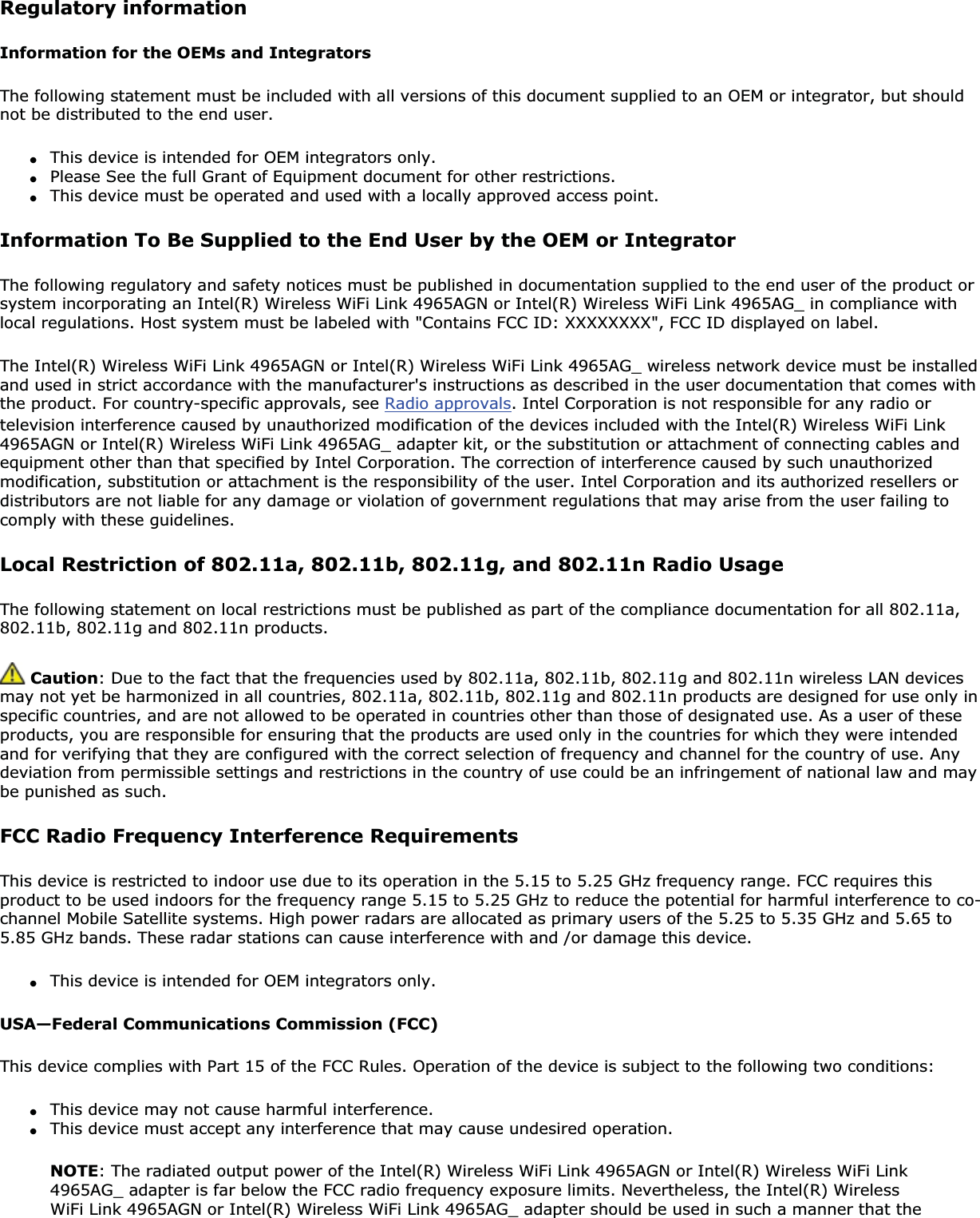 Regulatory informationInformation for the OEMs and IntegratorsThe following statement must be included with all versions of this document supplied to an OEM or integrator, but should not be distributed to the end user.●This device is intended for OEM integrators only.●Please See the full Grant of Equipment document for other restrictions.●This device must be operated and used with a locally approved access point.Information To Be Supplied to the End User by the OEM or IntegratorThe following regulatory and safety notices must be published in documentation supplied to the end user of the product or system incorporating an Intel(R) Wireless WiFi Link 4965AGN or Intel(R) Wireless WiFi Link 4965AG_ in compliance with local regulations. Host system must be labeled with &quot;Contains FCC ID: XXXXXXXX&quot;, FCC ID displayed on label.The Intel(R) Wireless WiFi Link 4965AGN or Intel(R) Wireless WiFi Link 4965AG_ wireless network device must be installed and used in strict accordance with the manufacturer&apos;s instructions as described in the user documentation that comes with the product. For country-specific approvals, see Radio approvals. Intel Corporation is not responsible for any radio or television interference caused by unauthorized modification of the devices included with the Intel(R) Wireless WiFi Link 4965AGN or Intel(R) Wireless WiFi Link 4965AG_ adapter kit, or the substitution or attachment of connecting cables and equipment other than that specified by Intel Corporation. The correction of interference caused by such unauthorized modification, substitution or attachment is the responsibility of the user. Intel Corporation and its authorized resellers or distributors are not liable for any damage or violation of government regulations that may arise from the user failing to comply with these guidelines.Local Restriction of 802.11a, 802.11b, 802.11g, and 802.11n Radio UsageThe following statement on local restrictions must be published as part of the compliance documentation for all 802.11a, 802.11b, 802.11g and 802.11n products. Caution: Due to the fact that the frequencies used by 802.11a, 802.11b, 802.11g and 802.11n wireless LAN devices may not yet be harmonized in all countries, 802.11a, 802.11b, 802.11g and 802.11n products are designed for use only in specific countries, and are not allowed to be operated in countries other than those of designated use. As a user of these products, you are responsible for ensuring that the products are used only in the countries for which they were intended and for verifying that they are configured with the correct selection of frequency and channel for the country of use. Any deviation from permissible settings and restrictions in the country of use could be an infringement of national law and may be punished as such.FCC Radio Frequency Interference RequirementsThis device is restricted to indoor use due to its operation in the 5.15 to 5.25 GHz frequency range. FCC requires this product to be used indoors for the frequency range 5.15 to 5.25 GHz to reduce the potential for harmful interference to co-channel Mobile Satellite systems. High power radars are allocated as primary users of the 5.25 to 5.35 GHz and 5.65 to 5.85 GHz bands. These radar stations can cause interference with and /or damage this device.●This device is intended for OEM integrators only.USA—Federal Communications Commission (FCC)This device complies with Part 15 of the FCC Rules. Operation of the device is subject to the following two conditions:●This device may not cause harmful interference.●This device must accept any interference that may cause undesired operation.NOTE: The radiated output power of the Intel(R) Wireless WiFi Link 4965AGN or Intel(R) Wireless WiFi Link 4965AG_ adapter is far below the FCC radio frequency exposure limits. Nevertheless, the Intel(R) Wireless WiFi Link 4965AGN or Intel(R) Wireless WiFi Link 4965AG_ adapter should be used in such a manner that the 
