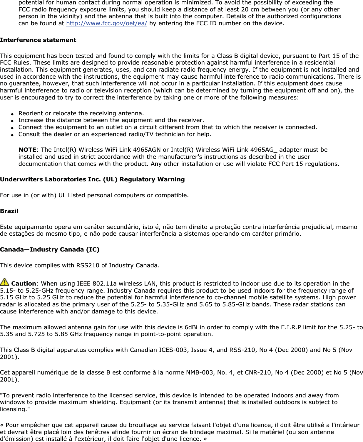 potential for human contact during normal operation is minimized. To avoid the possibility of exceeding the FCC radio frequency exposure limits, you should keep a distance of at least 20 cm between you (or any other person in the vicinity) and the antenna that is built into the computer. Details of the authorized configurations can be found at http://www.fcc.gov/oet/ea/ by entering the FCC ID number on the device.Interference statementThis equipment has been tested and found to comply with the limits for a Class B digital device, pursuant to Part 15 of the FCC Rules. These limits are designed to provide reasonable protection against harmful interference in a residential installation. This equipment generates, uses, and can radiate radio frequency energy. If the equipment is not installed and used in accordance with the instructions, the equipment may cause harmful interference to radio communications. There is no guarantee, however, that such interference will not occur in a particular installation. If this equipment does cause harmful interference to radio or television reception (which can be determined by turning the equipment off and on), the user is encouraged to try to correct the interference by taking one or more of the following measures:●Reorient or relocate the receiving antenna.●Increase the distance between the equipment and the receiver.●Connect the equipment to an outlet on a circuit different from that to which the receiver is connected.●Consult the dealer or an experienced radio/TV technician for help.NOTE: The Intel(R) Wireless WiFi Link 4965AGN or Intel(R) Wireless WiFi Link 4965AG_ adapter must be installed and used in strict accordance with the manufacturer&apos;s instructions as described in the user documentation that comes with the product. Any other installation or use will violate FCC Part 15 regulations.Underwriters Laboratories Inc. (UL) Regulatory WarningFor use in (or with) UL Listed personal computers or compatible.BrazilEste equipamento opera em caráter secundário, isto é, não tem direito a proteção contra interferência prejudicial, mesmo de estações do mesmo tipo, e não pode causar interferência a sistemas operando em caráter primário. Canada—Industry Canada (IC)This device complies with RSS210 of Industry Canada. Caution: When using IEEE 802.11a wireless LAN, this product is restricted to indoor use due to its operation in the 5.15- to 5.25-GHz frequency range. Industry Canada requires this product to be used indoors for the frequency range of 5.15 GHz to 5.25 GHz to reduce the potential for harmful interference to co-channel mobile satellite systems. High power radar is allocated as the primary user of the 5.25- to 5.35-GHz and 5.65 to 5.85-GHz bands. These radar stations can cause interference with and/or damage to this device.The maximum allowed antenna gain for use with this device is 6dBi in order to comply with the E.I.R.P limit for the 5.25- to 5.35 and 5.725 to 5.85 GHz frequency range in point-to-point operation.This Class B digital apparatus complies with Canadian ICES-003, Issue 4, and RSS-210, No 4 (Dec 2000) and No 5 (Nov 2001).Cet appareil numérique de la classe B est conforme à la norme NMB-003, No. 4, et CNR-210, No 4 (Dec 2000) et No 5 (Nov 2001).&quot;To prevent radio interference to the licensed service, this device is intended to be operated indoors and away from windows to provide maximum shielding. Equipment (or its transmit antenna) that is installed outdoors is subject to licensing.&quot;« Pour empêcher que cet appareil cause du brouillage au service faisant l&apos;objet d&apos;une licence, il doit être utilisé a l&apos;intérieuret devrait être placé loin des fenêtres afinde fournir un écran de blindage maximal. Si le matériel (ou son antenne d&apos;émission) est installé à l&apos;extérieur, il doit faire l&apos;objet d&apos;une licence. » 