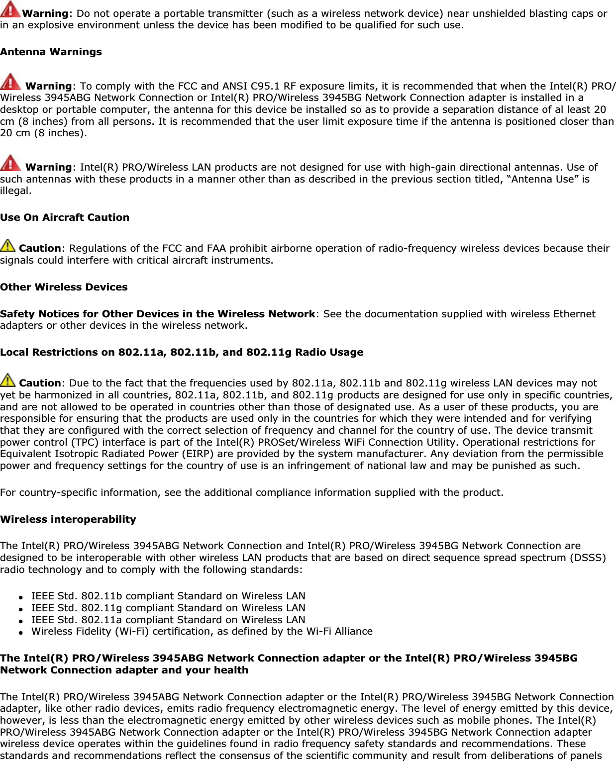 Warning: Do not operate a portable transmitter (such as a wireless network device) near unshielded blasting caps or in an explosive environment unless the device has been modified to be qualified for such use.Antenna WarningsWarning: To comply with the FCC and ANSI C95.1 RF exposure limits, it is recommended that when the Intel(R) PRO/Wireless 3945ABG Network Connection or Intel(R) PRO/Wireless 3945BG Network Connection adapter is installed in a desktop or portable computer, the antenna for this device be installed so as to provide a separation distance of al least 20 cm (8 inches) from all persons. It is recommended that the user limit exposure time if the antenna is positioned closer than 20 cm (8 inches).Warning: Intel(R) PRO/Wireless LAN products are not designed for use with high-gain directional antennas. Use of such antennas with these products in a manner other than as described in the previous section titled, “Antenna Use” is illegal.Use On Aircraft Caution Caution: Regulations of the FCC and FAA prohibit airborne operation of radio-frequency wireless devices because their signals could interfere with critical aircraft instruments.Other Wireless DevicesSafety Notices for Other Devices in the Wireless Network: See the documentation supplied with wireless Ethernet adapters or other devices in the wireless network.Local Restrictions on 802.11a, 802.11b, and 802.11g Radio UsageCaution: Due to the fact that the frequencies used by 802.11a, 802.11b and 802.11g wireless LAN devices may not yet be harmonized in all countries, 802.11a, 802.11b, and 802.11g products are designed for use only in specific countries, and are not allowed to be operated in countries other than those of designated use. As a user of these products, you are responsible for ensuring that the products are used only in the countries for which they were intended and for verifying that they are configured with the correct selection of frequency and channel for the country of use. The device transmit power control (TPC) interface is part of the Intel(R) PROSet/Wireless WiFi Connection Utility. Operational restrictions for Equivalent Isotropic Radiated Power (EIRP) are provided by the system manufacturer. Any deviation from the permissible power and frequency settings for the country of use is an infringement of national law and may be punished as such.For country-specific information, see the additional compliance information supplied with the product.Wireless interoperabilityThe Intel(R) PRO/Wireless 3945ABG Network Connection and Intel(R) PRO/Wireless 3945BG Network Connection are designed to be interoperable with other wireless LAN products that are based on direct sequence spread spectrum (DSSS) radio technology and to comply with the following standards:●IEEE Std. 802.11b compliant Standard on Wireless LAN●IEEE Std. 802.11g compliant Standard on Wireless LAN●IEEE Std. 802.11a compliant Standard on Wireless LAN●Wireless Fidelity (Wi-Fi) certification, as defined by the Wi-Fi AllianceThe Intel(R) PRO/Wireless 3945ABG Network Connection adapter or the Intel(R) PRO/Wireless 3945BG Network Connection adapter and your health The Intel(R) PRO/Wireless 3945ABG Network Connection adapter or the Intel(R) PRO/Wireless 3945BG Network Connection adapter, like other radio devices, emits radio frequency electromagnetic energy. The level of energy emitted by this device, however, is less than the electromagnetic energy emitted by other wireless devices such as mobile phones. The Intel(R) PRO/Wireless 3945ABG Network Connection adapter or the Intel(R) PRO/Wireless 3945BG Network Connection adapter wireless device operates within the guidelines found in radio frequency safety standards and recommendations. These standards and recommendations reflect the consensus of the scientific community and result from deliberations of panels 