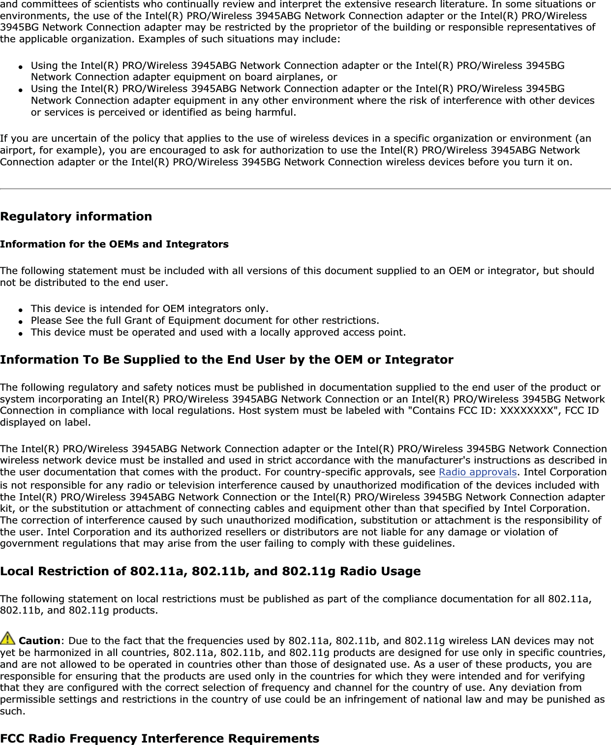 and committees of scientists who continually review and interpret the extensive research literature. In some situations or environments, the use of the Intel(R) PRO/Wireless 3945ABG Network Connection adapter or the Intel(R) PRO/Wireless 3945BG Network Connection adapter may be restricted by the proprietor of the building or responsible representatives of the applicable organization. Examples of such situations may include:●Using the Intel(R) PRO/Wireless 3945ABG Network Connection adapter or the Intel(R) PRO/Wireless 3945BG Network Connection adapter equipment on board airplanes, or●Using the Intel(R) PRO/Wireless 3945ABG Network Connection adapter or the Intel(R) PRO/Wireless 3945BG Network Connection adapter equipment in any other environment where the risk of interference with other devices or services is perceived or identified as being harmful.If you are uncertain of the policy that applies to the use of wireless devices in a specific organization or environment (an airport, for example), you are encouraged to ask for authorization to use the Intel(R) PRO/Wireless 3945ABG Network Connection adapter or the Intel(R) PRO/Wireless 3945BG Network Connection wireless devices before you turn it on.Regulatory informationInformation for the OEMs and IntegratorsThe following statement must be included with all versions of this document supplied to an OEM or integrator, but should not be distributed to the end user.●This device is intended for OEM integrators only.●Please See the full Grant of Equipment document for other restrictions.●This device must be operated and used with a locally approved access point.Information To Be Supplied to the End User by the OEM or IntegratorThe following regulatory and safety notices must be published in documentation supplied to the end user of the product or system incorporating an Intel(R) PRO/Wireless 3945ABG Network Connection or an Intel(R) PRO/Wireless 3945BG Network Connection in compliance with local regulations. Host system must be labeled with &quot;Contains FCC ID: XXXXXXXX&quot;, FCC ID displayed on label.The Intel(R) PRO/Wireless 3945ABG Network Connection adapter or the Intel(R) PRO/Wireless 3945BG Network Connection wireless network device must be installed and used in strict accordance with the manufacturer&apos;s instructions as described in the user documentation that comes with the product. For country-specific approvals, see Radio approvals. Intel Corporation is not responsible for any radio or television interference caused by unauthorized modification of the devices included with the Intel(R) PRO/Wireless 3945ABG Network Connection or the Intel(R) PRO/Wireless 3945BG Network Connection adapter kit, or the substitution or attachment of connecting cables and equipment other than that specified by Intel Corporation. The correction of interference caused by such unauthorized modification, substitution or attachment is the responsibility of the user. Intel Corporation and its authorized resellers or distributors are not liable for any damage or violation of government regulations that may arise from the user failing to comply with these guidelines.Local Restriction of 802.11a, 802.11b, and 802.11g Radio UsageThe following statement on local restrictions must be published as part of the compliance documentation for all 802.11a, 802.11b, and 802.11g products. Caution: Due to the fact that the frequencies used by 802.11a, 802.11b, and 802.11g wireless LAN devices may not yet be harmonized in all countries, 802.11a, 802.11b, and 802.11g products are designed for use only in specific countries, and are not allowed to be operated in countries other than those of designated use. As a user of these products, you are responsible for ensuring that the products are used only in the countries for which they were intended and for verifying that they are configured with the correct selection of frequency and channel for the country of use. Any deviation from permissible settings and restrictions in the country of use could be an infringement of national law and may be punished as such.FCC Radio Frequency Interference Requirements