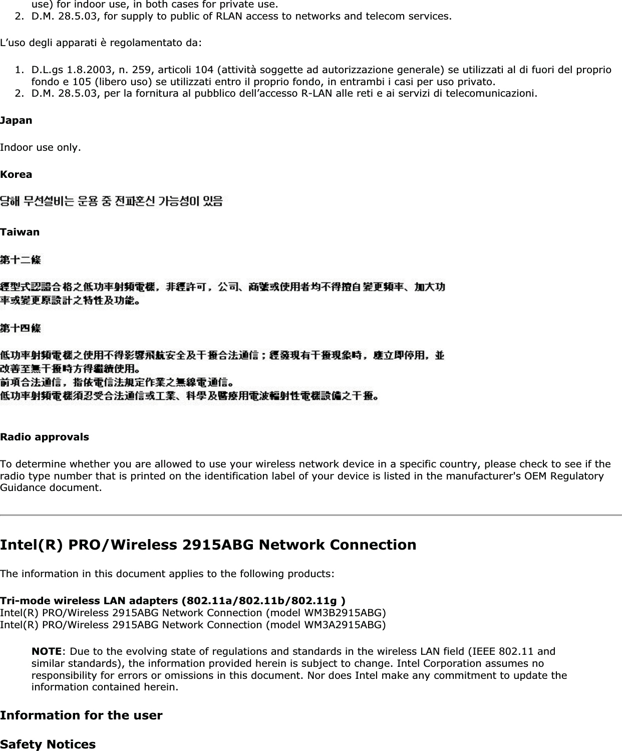 use) for indoor use, in both cases for private use. 2. D.M. 28.5.03, for supply to public of RLAN access to networks and telecom services. L’uso degli apparati è regolamentato da:1. D.L.gs 1.8.2003, n. 259, articoli 104 (attività soggette ad autorizzazione generale) se utilizzati al di fuori del proprio fondo e 105 (libero uso) se utilizzati entro il proprio fondo, in entrambi i casi per uso privato.2. D.M. 28.5.03, per la fornitura al pubblico dell’accesso R-LAN alle reti e ai servizi di telecomunicazioni. JapanIndoor use only.KoreaTaiwanRadio approvalsTo determine whether you are allowed to use your wireless network device in a specific country, please check to see if the radio type number that is printed on the identification label of your device is listed in the manufacturer&apos;s OEM Regulatory Guidance document.Intel(R) PRO/Wireless 2915ABG Network ConnectionThe information in this document applies to the following products:Tri-mode wireless LAN adapters (802.11a/802.11b/802.11g )Intel(R) PRO/Wireless 2915ABG Network Connection (model WM3B2915ABG) Intel(R) PRO/Wireless 2915ABG Network Connection (model WM3A2915ABG)NOTE: Due to the evolving state of regulations and standards in the wireless LAN field (IEEE 802.11 and similar standards), the information provided herein is subject to change. Intel Corporation assumes no responsibility for errors or omissions in this document. Nor does Intel make any commitment to update the information contained herein.Information for the userSafety Notices